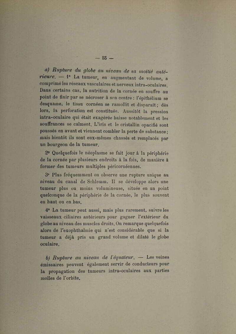 a) Rupture du globe au niveau de sa moitié anté¬ rieure. — 1° La tumeur, en augmentant de volume, a comprime les reseaux vasculaires et nerveux intra-oculaires Dans certains cas, la nutrition de la cornée en souffre au point de finir par se nécroser à son centre : l’épithélium se desquame, le tissu cornéen se ramollit et disparaît ; dès lors, la perforation est constituée. Aussitôt la pression intra-oculaire qui était exagérée baisse notablement et les souffrances se calment. L’iris et le cristallin opacifié sont poussés en avant et viennent combler la perte de substance; mais bientôt ils sont eux-mêmes chassés et remplacés par un bourgeon de la tumeur. 2° Quelquefois le néoplasme se fait jour à la périphérie de la cornée par plusieurs endroits à la fois, de manière à former des tumeurs multiples péricornéennes. 3° Plus fréquemment on observe une rupture unique au niveau du canal de Schlemm. Il se développe alors une tumeur plus ou moins volumineuse, située en un point quelconque de la périphérie de la cornée, le plus souvent en haut ou en bas. 4° La tumeur peut aussi, mais plus rarement, suivre les vaisseaux ciliaires antérieurs pour gagner l’extérieur du globe au niveau des muscles droits. On remarque quelquefois alors de Pexophthalmie qui n’est considérable que si la tumeur a déjà pris un grand volume et dilaté le globe oculaire. b) Rupture au niveau de l'équateur. — Les veines émissaires peuvent également servir de conducteurs pour la propagation des tumeurs intra-oculaires aux parties molles de l’orbite.