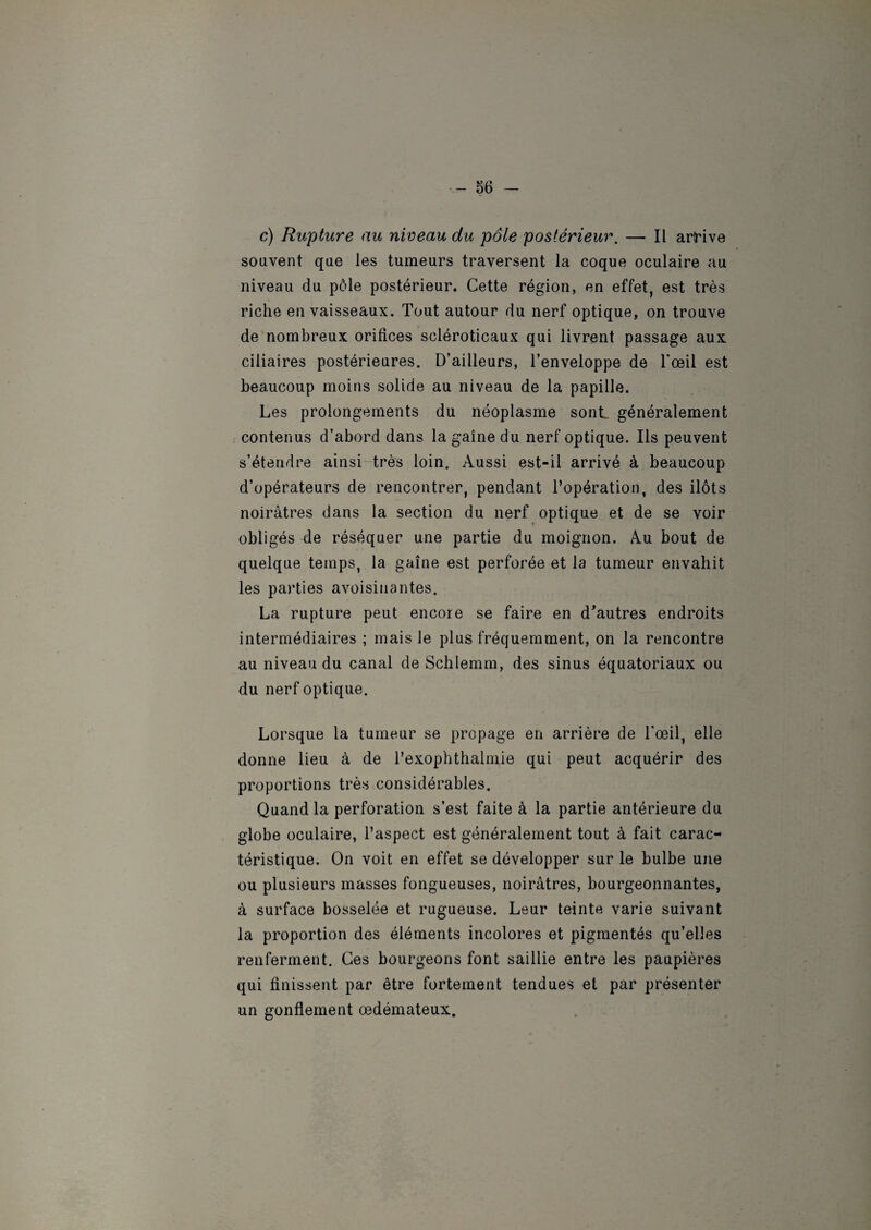 c) Rupture au niveau du pôle postérieur. — Il arHve souvent que les tumeurs traversent la coque oculaire au niveau du pôle postérieur. Cette région, en effet, est très riche en vaisseaux. Tout autour du nerf optique, on trouve de nombreux orifices scléroticaux qui livrent passage aux ciliaires postérieures. D’ailleurs, l’enveloppe de l’œil est beaucoup moins solide au niveau de la papille. Les prolongements du néoplasme sont généralement contenus d’abord dans la gaine du nerf optique. Ils peuvent s’étendre ainsi très loin. Aussi est-il arrivé à beaucoup d’opérateurs de rencontrer, pendant l’opération, des ilôts noirâtres dans la section du nerf optique et de se voir obligés de réséquer une partie du moignon. Au bout de quelque temps, la gaine est perforée et la tumeur envahit les parties avoisinantes. La rupture peut encore se faire en d'autres endroits intermédiaires ; mais le plus fréquemment, on la rencontre au niveau du canal de Schlemm, des sinus équatoriaux ou du nerf optique. Lorsque la tumeur se propage en arrière de l’œil, elle donne lieu à de Texophthalmie qui peut acquérir des proportions très considérables. Quand la perforation s’est faite à la partie antérieure du globe oculaire, l’aspect est généralement tout à fait carac¬ téristique. On voit en effet se développer sur le bulbe une ou plusieurs masses fongueuses, noirâtres, bourgeonnantes, à surface bosselée et rugueuse. Leur teinte varie suivant la proportion des éléments incolores et pigmentés qu’elles renferment. Ces bourgeons font saillie entre les paupières qui finissent par être fortement tendues et par présenter un gonflement œdémateux.
