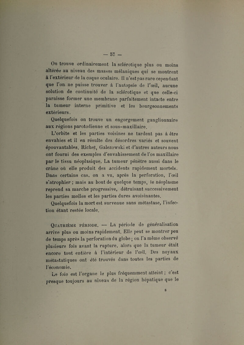 On trouve ordinairement la sclérotique plus ou moins altérée au niveau des masses mélaniques qui se montrent à 1 extérieur de la coque oculaire. Il n’est pas rare cependant que l’on ne puisse trouver à l'autopsie de l’œil, aucune solution de continuité de la sclérotique et que celle-ci paraisse former une membrane parfaitement intacte entre la tumeur interne primitive et les bourgeonnements extérieurs. Quelquefois on trouve un engorgement ganglionnaire aux régions parotodienne et sous-maxillaire. L’orbite et les parties voisines ne tardent pas à être envahies et il en résulte des désordres variés et souvent épouvantables. Richet, Galezowski et d’autres auteurs nous ont fourni des exemples d’envahissement de l’os maxillaire par le tissu néoplasique. La tumeur pénètre aussi dans le crâne où elle produit des accidents rapidement mortels. Dans certains cas, on a vu, après la perforation, l’œil s’atrophier ; mais au bout de quelque temps, le néoplasme reprend sa marche progressive, détruisant successivement les parties molles et les parties dures avoisinantes. Quelquefois la mort est survenue sans métastase, l’infec¬ tion étant restée locale. Quatrième période. — La période de généralisation arrive plus ou moins rapidement. Elle peut se montrer peu de temps après la perforation du globe; on l’a même observé plusieurs fois avant la rupture, alors que la tumeur était encore tout entière à l’intérieur de l’œil. Des noyaux métastatiques ont été trouvés dans toutes les parties de l’économie. Le foie est l’organe le plus fréquemment atteint ; c’est presque toujours au niveau de la région hépatique que le 8