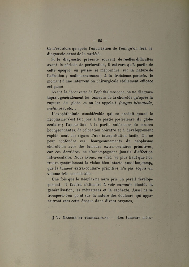 Ce n’est alors qu’après l’énucléation de l’œil qu’on fera le diagnostic exact de la variété. Si le diagnostic présente souvent de réelles difficultés avant la période de perforation, il est rare qu’à partir de cette époque, on puisse se méprendre sur la nature de l’affection ; malheureusement, à la troisième période, le moment d’une intervention chirurgicale réellement efficace est passé. Avant la découverte de Tophthalmoscope, on ne diagnos¬ tiquait généralement les tumeurs de la choroïde qu’après la rupture du globe et on les appelait fongus hématode, mélanose, etc... L'exophthalmie considérable qui se produit quand le néoplasme Vest fait jour à la partie postérieure du globe oculaire; l’apparition à la partie antérieure de masses bourgeonnantes, de coloration noirâtre et à développement rapide, sont des signes d’une interprétation facile. On ne peut confondre ces bourgeonnements du néoplasme choroïdien avec des tumeurs extra-oculaires primitives, car ces dernières ne s’accompagnent jamais d’affection intra-oculaire. Nous avons, en effet, vu plus haut que l’on trouve généralement la vision bien intacte, aussi longtemps que la tumeur extra-oculaire primitive n’a pas acquis un volume très considérable. Une fois que le néoplasme aura pris un pareil dévelop¬ pement, il faudra s’attendre à voir survenir bientôt la généralisation, les métastases et la cachexie. Aussi ne se trompera-t-on point sur la nature des douleurs qui appa¬ raîtront vers cette époque dans divers organes. § V. Marche et terminaisons. — Les tumeurs mêla-