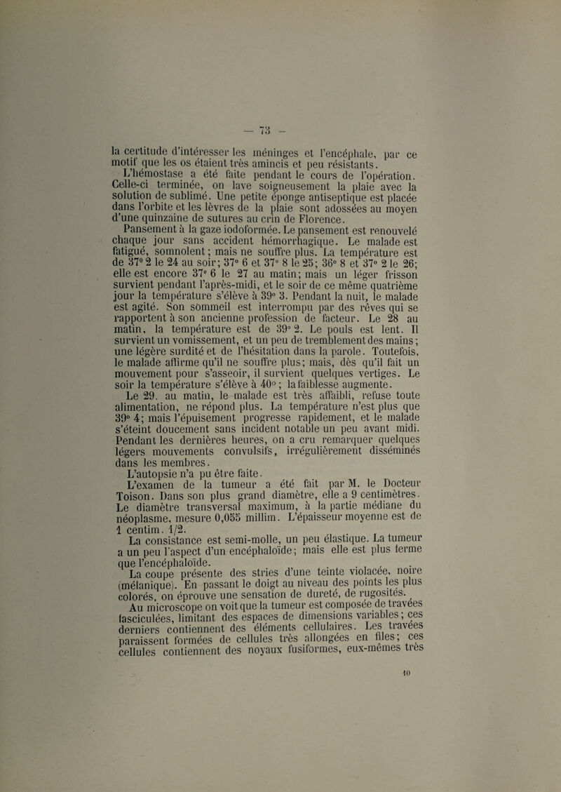 la certitude d’intéresser les méninges et l’encéphale, par ce motit que les os étaient très amincis et peu résistants. L’hémostase a été faite pendant le cours de l’opération. Celle-ci terminée, on lave soigneusement la plaie avec la solution de sublimé. Une petite éponge antiseptique est placée dans l’orbite et les lèvres de la plaie sont adossées au moyen d’une quinzaine de sutures au crin de Florence. Pansement à la gaze iodoformée. Le pansement est renouvelé chaque jour sans accident hémorrhagique. Le malade est fatigué, somnolent ; mais ne souffre plus. La température est de 37° 2 le 24 au soir; 37° 6 et 37° 8 le 23; 36° 8 et 37° 2 le 26; elle est encore 37° 6 le 27 au matin ; mais un léger frisson survient pendant l’après-midi, et le soir de ce même quatrième jour la température s’élève à 39° 3. Pendant la nuit, le malade est agité. Son sommeil est interrompu par des rêves qui se rapportent à son ancienne profession de facteur. Le 28 au matin, la température est de 39° 2. Le pouls est lent. Il survient un vomissement, et un peu de tremblement des mains ; une légère surdité et de l’hésitation dans la parole. Toutefois, le malade affirme qu’il ne souffre plus; mais! dès qu’il fait un mouvement pour s’asseoir, il survient quelques vertiges. Le soir la température s’élève à 40° ; la faiblesse augmente. Le 29. au matin, le malade est très affaibli, refuse toute alimentation, ne répond plus. La température n’est plus que 39° 4; mais l’épuisement progresse rapidement, et le malade s’éteint doucement sans incident notable un peu avant midi. Pendant les dernières heures, on a cru remarquer quelques légers mouvements convulsifs, irrégulièrement disséminés dans les membres. L’autopsie n’a pu être faite. L’examen de la tumeur a été fait par M. le Docteur Toison. Dans son plus grand diamètre, elle a 9 centimètres. Le diamètre transversal maximum, à la partie médiane du néoplasme, mesure 0,055 millim. L’épaisseur moyenne est de 1 centim. 1/2. La consistance est semi-molle, un peu élastique. La tumeur a un peu l’aspect d’un encéphaloïde ; mais elle est plus ferme que l’encéphaloïde. . . . , La coupe présente des stries d’une teinte violacée, noire (mélanique). En passant le doigt au niveau des points les plus colorés, on éprouve une sensation de dureté, de rugosités. Au microscope on voit que la tumeur est composée de travees fasciculées, limitant des espaces de dimensions variables ; ces derniers contiennent des éléments cellulaires. Les tiavees paraissent formées de cellules très allongées en files, ces cellules contiennent des noyaux fusiformes, eux-memes très 10