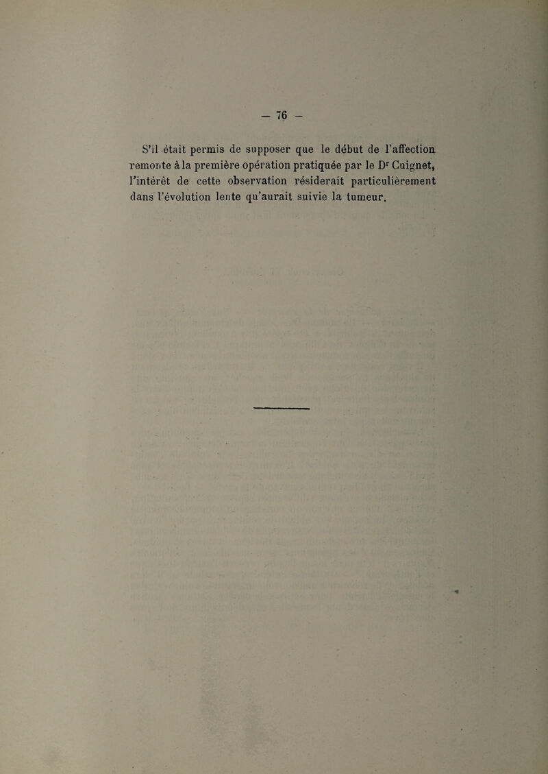 S’il était permis de supposer que le début de l'affection remonte à la première opération pratiquée par le Dr Cuignet* l'intérêt, de cette observation résiderait particulièrement dans l’évolution lente qu’aurait suivie la tumeur. ■*