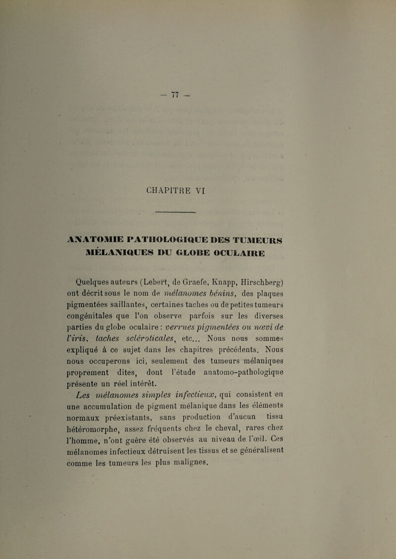 I CHAPITRE VI ANATOMIE PATHOLOGIQUE DES TUMEURS MÉLANIQUES DU GLOBE OCULAIRE Quelques auteurs (Lebert, de Graefe, Knapp, Hirschberg) ont décrit sous le nom de mélanomes bénins, des plaques pigmentées saillantes, certaines taches ou de petites tumeurs congénitales que l’on observe parfois sur les diverses parties du globe oculaire : verrues pigmentées ou nœvi de Viris, taches scléroticales, etc... Nous nous sommes expliqué à ce sujet dans les chapitres précédents. Nous nous occuperons ici, seulement des tumeurs mélaniques proprement dites, dont l’étude anatomo-pathologique présente un réel intérêt. Les mélanomes simples infectieux, qui consistent en une accumulation de pigment mélanique dans les éléments normaux préexistants, sans production d’aucun tissu hétéromorphe, assez fréquents chez le cheval, rares chez l’homme, n’ont guère été observés au niveau de l’œil. Ces mélanomes infectieux détruisent les tissus et se généralisent comme les tumeurs les plus malignes.