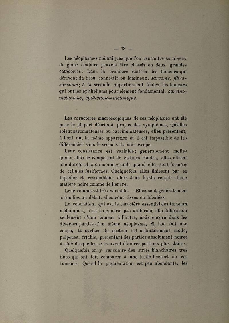 Les néoplasmes mélaniques que l’on rencontre au niveau du globe oculaire peuvent être classés en deux grandes catégories : Dans la première rentrent les tumeurs qui dérivent du tissu connectif ou lamineux, sarcome, fibro¬ sarcome■; à la seconde appartiennent toutes les tumeurs qui ont les épithéliums pour élément fondamental : carcino- mélanome, épiihélioma mélanique. Les caractères macroscopiques de ces néoplasies ont été pour la plupart décrits à propos des symptômes. Qu’elles soient sarcomateuses ou carcinomateuses, elles présentent, à l’œil nu, la même apparence et il est impossible de les différencier sans le secours du microscope. Leur consistance est variable; généralement molles quand elles se composent de cellules rondes, elles offrent une dureté plus ou moins grande quand elles sont formées de cellules fusiformes. Quelquefois, elles finissent par se liquéfier et ressemblent alors à un kyste rempli d’une matière noire comme de l’encre. Leur volume est très variable. —Elles sont généralement arrondies au début, elles sont lisses ou lobulées. La coloration, qui est le caractère essentiel des tumeurs mélaniques, n’est en général pas uniforme, elle diffère non seulement d'une tumeur à l’autre, mais encore dans les diverses parties d’un même néoplasme. Si l’on fait une coupe, la surface de section est ordinairement molle, pulpeuse, friable, présentant des parties absolument noires à côté desquelles se trouvent d’autres portions plus claires. Quelquefois on y rencontre des stries blanchâtres très fines qui ont fait comparer à une truffe l’aspect de ces tumeurs. Quand la pigmentation est peu abondante, les