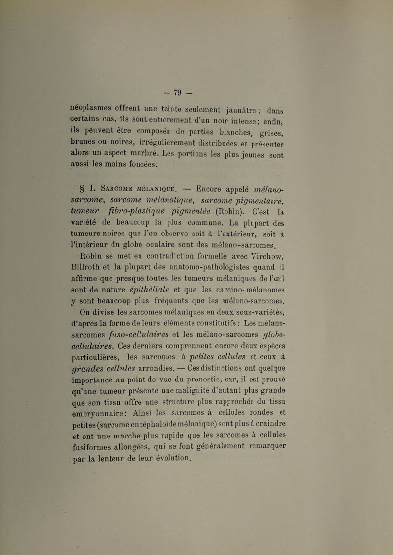 néoplasmes offrent une teinte seulement jaunâtre ; dans certains cas, ils sont entièrement d'un noir intense ; enfin, ils peuvent etre composes de parties blanches, grises, brunes ou noires, irrégulièrement distribuées et présenter alors un aspect marbré. Les portions les plus jeunes sont aussi les moins foncées. § I. Sarcome mélanique. — Encore appelé mélano- sarcome, sarcoyne mélanotique, sarcome pigmentaire, tumeur fibro-plastique pigmentée (Robin). C’est la variété de beaucoup la plus commune. La plupart des tumeurs noires que Ton observe soit à l’extérieur, soit à l’intérieur du globe oculaire sont des mélano-sarcomes. Robin se met en contradiction formelle avec Virchow, Billroth et la plupart des anatomo-pathologistes quand il affirme que presque toutes les tumeurs mélaniques de l’œil sont de nature épithéliale et que les carcino* mélanomes y sont beaucoup plus fréquents que les mélano-sarcomes. On divise les sarcomes mélaniques en deux sous-variétés, d’après la forme de leurs éléments constitutifs : Les mélano- sarcomes fuso-cellulaires et les mélano-sarcomes globo- cellulaires. Ces derniers comprennent encore deux espèces particulières, les sarcomes à petites cellules et ceux à grandes cellules arrondies. — Ces distinctions ont quelque importance au point de vue du pronostic, car, il est prouvé qu’une tumeur présente une malignité d’autant plus grande que son tissu offre une structure plus rapprochée du tissu embryonnaire: Ainsi les sarcomes à cellules rondes et petites (sarcome encéphaloïdemélanique) sont plus à craindre et ont une marche plus rapide que les sarcomes à cellules fusiformes allongées, qui se font généralement remarquer par la lenteur de leur évolution.