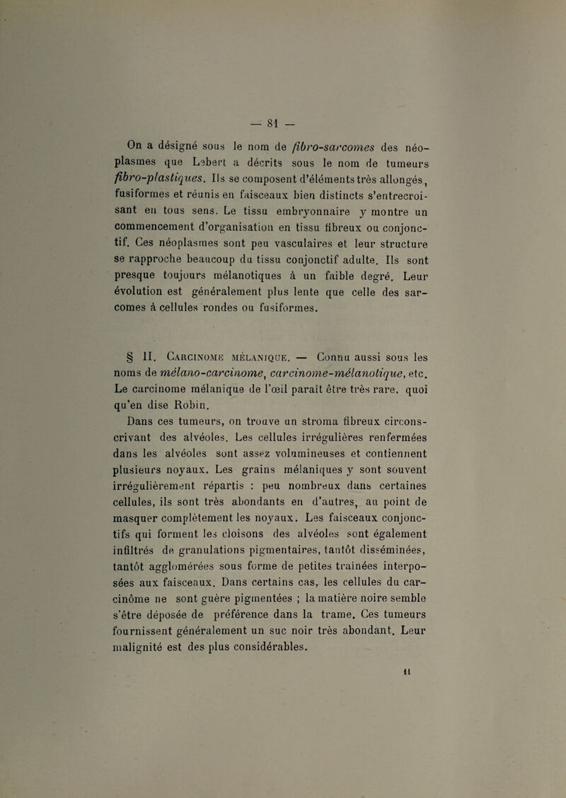 On a désigné sous le nom de fibrosarcomes des néo¬ plasmes que Lebert a décrits sous le nom de tumeurs fibro-plastiques. Ils se composent d’éléments très allongés, fusiformes et réunis en faisceaux bien distincts s’entrecroi¬ sant en tous sens. Le tissu embryonnaire y montre un commencement d’organisation en tissu fibreux ou conjonc¬ tif. Ces néoplasmes sont peu vasculaires et leur structure se rapproche beaucoup du tissu conjonctif adulte. Ils sont presque toujours mélanotiques à un faible degré. Leur évolution est généralement plus lente que celle des sar¬ comes à cellules rondes ou fusiformes. § II. Carcinome mélanique. — Connu aussi sous les noms de mélano-carcinome, carcinome-méianolique, etc. Le carcinome mélanique de l’œil paraît être très rare, quoi qu’en dise Robin. Dans ces tumeurs, on trouve un stroma fibreux circons¬ crivant des alvéoles. Les cellules irrégulières renfermées dans les alvéoles sont assez volumineuses et contiennent plusieurs noyaux. Les grains mélaniques y sont souvent irrégulièrement répartis : peu nombreux dans certaines cellules, iis sont très abondants en d’autres, au point de masquer complètement les noyaux. Les faisceaux conjonc¬ tifs qui forment les cloisons des alvéoles sont également infiltrés de granulations pigmentaires, tantôt disséminées, tantôt agglomérées sous forme de petites traînées interpo¬ sées aux faisceaux. Dans certains cas, les cellules du car¬ cinome ne sont guère pigmentées ; la matière noire semble s’être déposée de préférence dans la trame. Ces tumeurs fournissent généralement un suc noir très abondant. Leur malignité est des plus considérables. il