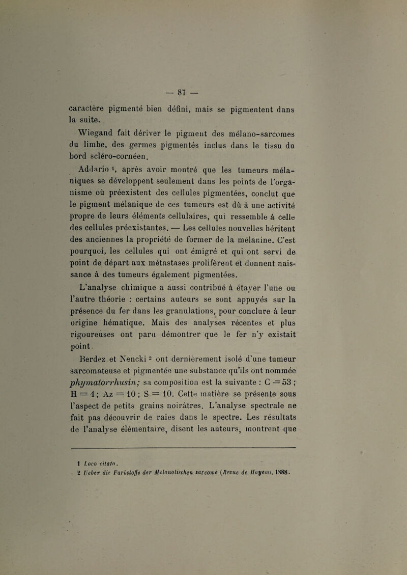 caractère pigmenté bien défini, mais se pigmentent dans la suite. Wiegand fait dériver le pigment des mélano-sarcomes du limbe, des germes pigmentés inclus dans le tissu du bord scléro-cornéen. Addario L après avoir montré que les tumeurs méla¬ niques se développent seulement dans les points de l’orga¬ nisme où préexistent des cellules pigmentées, conclut que le pigment mélanique de ces tumeurs est dù à une activité propre de leurs éléments cellulaires, qui ressemble à celle des cellules préexistantes. — Les cellules nouvelles héritent des anciennes la propriété de former de la mélanine. C’est pourquoi, les cellules qui ont émigré et qui ont servi de point de départ aux métastases prolifèrent et donnent nais¬ sance à des tumeurs également pigmentées. L’analyse chimique a aussi contribué à étayer l’une ou l’autre théorie : certains auteurs se sont appuyés sur la présence du fer dans les granulations, pour conclure à leur origine hématique. Mais des analyses récentes et plus rigoureuses ont paru démontrer que le fer n’y existait point. Berdez et Nencki1 2 ont dernièrement isolé d’une tumeur sarcomateuse et pigmentée une substance qu’ils ont nommée phymatorrhusin; sa composition est la suivante : C — 53 ; H = 4; Az = 10 ; S = 10. Cette matière se présente sous l’aspect de petits grains noirâtres. L’analyse spectrale ne fait pas découvrir de raies dans le spectre. Les résultats de l’analyse élémentaire, disent les auteurs, montrent que 1 I.oco citato. 2 Ueber die FarisLo/ft der Alelanotischen sarcome (Revue de Hayem), 1S88.