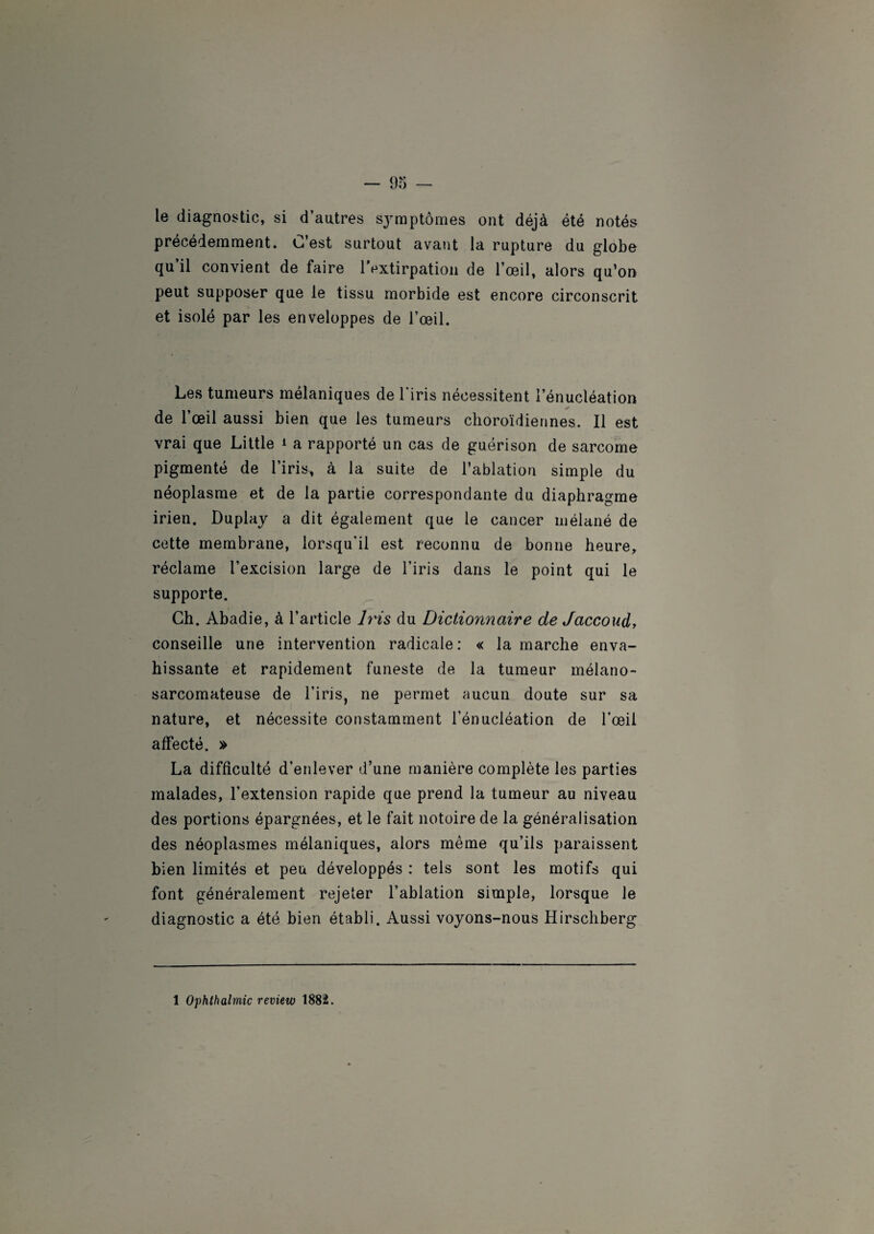 le diagnostic, si d’autres symptômes ont déjà été notés précédemment. C’est surtout avant la rupture du globe qu il convient de faire 1 extirpation de l’œil, alors qu’on peut supposer que le tissu morbide est encore circonscrit et isolé par les enveloppes de l’œil. Les tumeurs mélaniques de l'iris nécessitent l’énucléation de l’œil aussi bien que les tumeurs choroïdiennes. Il est vrai que Little * a rapporté un cas de guérison de sarcome pigmenté de l’iris, à la suite de l’ablation simple du néoplasme et de la partie correspondante du diaphragme irien. Duplay a dit également que le cancer mélané de cette membrane, lorsqu'il est reconnu de bonne heure, réclame l’excision large de l’iris dans le point qui le supporte. Ch. Abadie, à l’article Iris du Dictionnaire de Jaccoud, conseille une intervention radicale : « la marche enva¬ hissante et rapidement funeste de la tumeur mélano- sarcomateuse de l’iris, ne permet aucun doute sur sa nature, et nécessite constamment l’énucléation de l'œil affecté. » La difficulté d’enlever d’une manière complète les parties malades, l’extension rapide que prend la tumeur au niveau des portions épargnées, et le fait notoire de la généralisation des néoplasmes mélaniques, alors même qu’ils paraissent bien limités et peu développés : tels sont les motifs qui font généralement rejeter l’ablation simple, lorsque le diagnostic a été bien établi. Aussi voyons-nous Hirschberg 1 Ophthalmic review 1882.