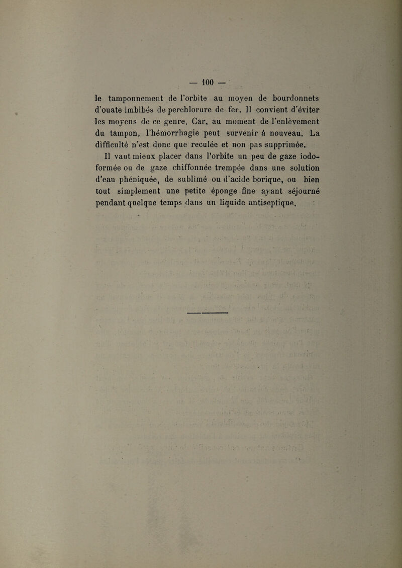 le tamponnement de l’orbite au moyen de bourdonnets d’ouate imbibés de perchlorure de fer. Il convient d’éviter les moyens de ce genre. Car, au moment de l’enlèvement du tampon, l'hémorrhagie peut survenir à nouveau. La difficulté n’est donc que reculée et non pas supprimée. Il vaut mieux placer dans l’orbite un peu de gaze iodo- formée ou de gaze chiffonnée trempée dans une solution d’eau phéniquée, de sublimé ou d'acide borique, ou bien tout simplement une petite éponge fine ayant séjourné pendant quelque temps dans un liquide antiseptique.