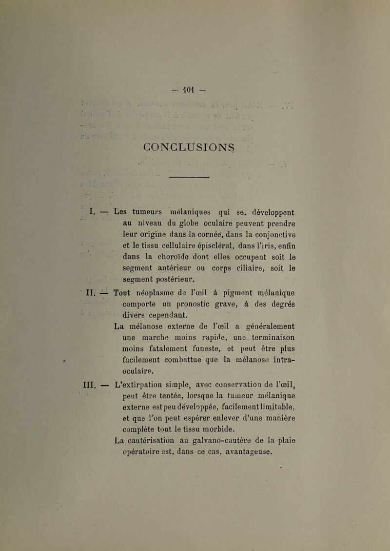 CONCLUSIONS I. — Les tumeurs mélaniques qui se. développent au niveau du globe oculaire peuvent prendre leur origine dans la cornée, dans la conjonctive et le tissu cellulaire épiscléral, dans l’iris, enfin dans la choroïde dont elles occupent soit le segment antérieur ou corps ciliaire, soit le segment postérieur. II. — Tout néoplasme de l’œil à pigment mélanique comporte un pronostic grave, à des degrés divers cependant. La mélanose externe de l’œil a généralement une marche moins rapide, une terminaison moins fatalement funeste, et peut être plus facilement combattue que la mélanose intra- oculaire. III. — L’extirpation simple, avec conservation de l’œil, peut être tentée, lorsque la tumeur mélanique externe est peu développée, facilement limitable, et que Ton peut espérer enlever d’une manière complète tout le tissu morbide. La cautérisation au galvano-cautère de la plaie opératoire est, dans ce cas, avantageuse.