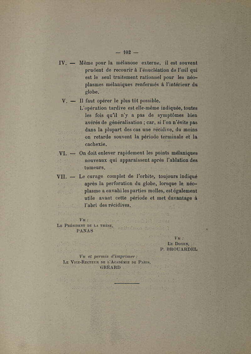 IV. — Même pour la mélanose externe, il est souvent prudent de recourir à l’énucléation de l’œil qui est le seul traitement rationnel pour les néo¬ plasmes mélaniques renfermés à l’intérieur du globe. V. — Il faut opérer le plus tôt possible. L’opération tardive est elle-même indiquée, toutes les fois qu'il n’y a pas de symptômes bien avérés de généralisation ; car, si l’on n’évite pas dans la plupart des cas une récidive, du moins on retarde souvent la période terminale et la cachexie. VI. — On doit enlever rapidement les points mélaniques nouveaux qui apparaissent après l’ablation des tumeurs. VII. — Le curage complet de l'orbite, toujours indiqué après la perforation du globe, lorsque le néo¬ plasme a envahi les parties molles, est également utile avant cette période et met davantage à l’abri des récidives. Vu : Le Président de la thèse, PANAS Vu et permis d’imprimer : Le Vice-Recteur de l’Académie de Paris, GRÉARD Vu : Le Doyen, P. BROUARDEL