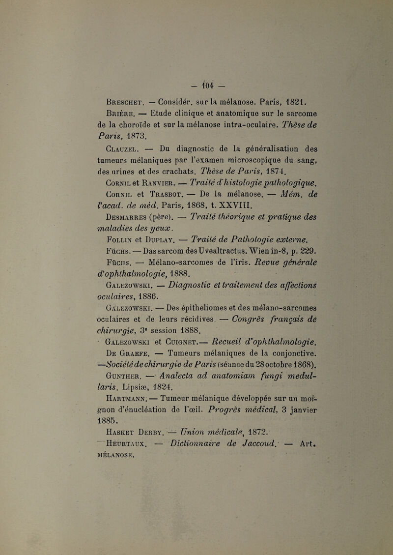 Breschet. — Considér. sur la mélanose. Paris, 1821. Brière. — Etude clinique et anatomique sur le sarcome de la choroïde et sur la mélanose intra-oculaire. Thèse de Paris, 1873. Clauzel. — Du diagnostic de la généralisation des tumeurs mélaniques par l’examen microscopique du sang, des urines et des crachats. Thèse de Paris, 1874. Cornil et Ranvier. — Traité d'histologie pathologique. Cornil et Trasbot. — De la mélanose. — Mém. de Vacad. de aiéd. Paris, 1868, t. XXVIII. Desmarres (père). — Traité théorique et pratique des maladies des yeux. Follin et Duplay. — Traité de Pathologie externe. Füchs. — Dassarcom des Uvealtractus. Wien in-8, p. 229. Fucus. — Mélano-saroomes de l’iris. Revue générale d'ophlhalmologie, 1888. Galezowsiq. — Diagnostic et traitement des affections oculaires, 1886. Gàlezowski. — Des épitheliomes et des mélano-sarcomes oculaires et de leurs récidives. — Congrès français de chirurgie, 3e session 1888. Gàlezowski et Ccjignet.— Recueil d’oplithalmologie. De Graefe. — Tumeurs mélaniques de la conjonctive. —Société de chirurgie de Paris (séance du 28 octobre 1868). Gunther. — Analecta ad anatomiam fungi medul- laris. Lipsiæ, 1824. Hartmann.— Tumeur mélanique développée sur un moi¬ gnon d’énucléation de l’œil. Progrès médical, 3 janvier 1885. Hasket Derby. — Union médicale, 1872. Heurtaux. — Dictionnaire de Jaccoud.' — Art. MÉLANOSE.