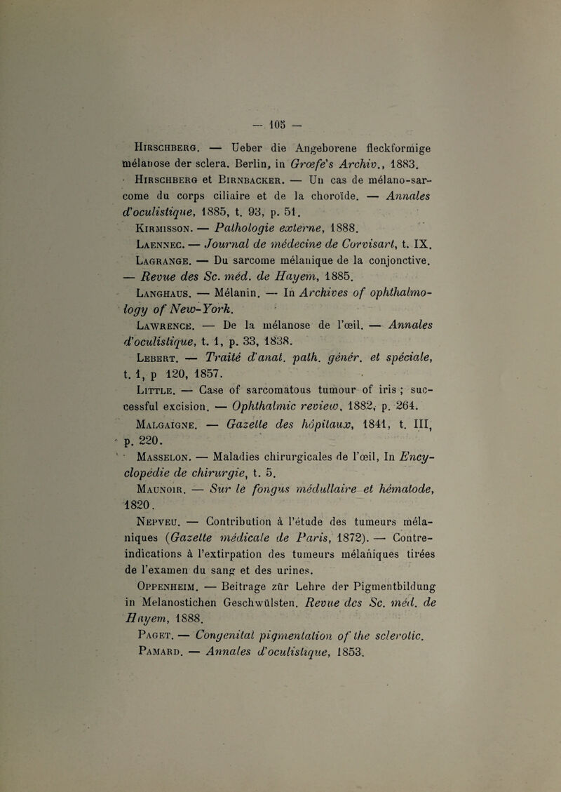 Hirschberg. — Ueber die Angeborene fleckformige tnélanose der sciera. Berlin, in Grœfe's Archiv., 1883. • Hirschberg et Birnbacker. — Un cas de mélano-sar- come du corps ciliaire et de la choroïde. — Annales cToculistique, 1885, t. 93, p. 51. Kirmisson. — Pathologie externe, 1888. Laennec. — Journal de médecine de Corvisart, t. IX. Lagrange. — Du sarcome mélanique de la conjonctive. — Revue des Sc. méd. de Hayem, 1885. Langhaus. — Mélanin. — In Archives of ophthalmo- logy of New-York. Lawrence. — De la mélanose de l’œil. — Annales d'oculistique, t. 1, p. 33, 1838. Lebert. — Traité d'anal, palh. génér. et spéciale, t. 1, p 120, 1857. Little. — Case of sarcomatous tumour of iris ; suc- cessful excision. — Ophthalmic review, 1882, p. 264. Malgaigne. — Gazelle des hôpitaux, 1841, t. III, p. 220. ' Masselon. — Maladies chirurgicales de l’œil, In Ency¬ clopédie de chirurgie, t. 5. Maunoir. — Sur lé fongus médullaire et hématode, 1820. Nepveu. — Contribution à l’étude des tumeurs méla¬ niques (Gazette médicale de Paris, 1872). —• Contre- indications à l’extirpation des tumeurs mélaniques tirées de l’examen du sang et des urines. Oppenheim. — Beitrage zür Lehre der Pigmentbildung in Melanostichen Geschwülsten. Revue des Sc. méd. de Hayem, 1888. Paget.— Congénital pigmentation of the scierolic. Pamard. — Annales d'oculistique, 1853.