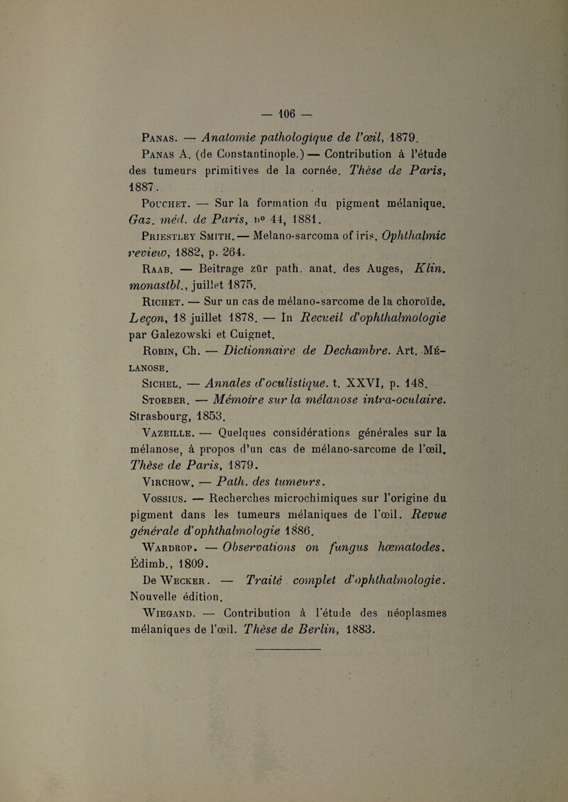 Panas. — Anatomie pathologique de l’oeil, 1879. Panas A. (de Constantinople.)— Contribution à l’étude des tumeurs primitives de la cornée. Thèse de Paris, 1887. Pouchet. — Sur la formation du pigment mélanique. Gaz. méd. de Paris, n° 44, 1881. Priestley Smith.— Melano-sarcoma of iris. Ophthalmic review, 1882, p. 264. Raab. — Beitrage zür path. anat. des Auges, Klin. monasihl., juillet 1875. Richet. — Sur un cas de mélano-sarcome de la choroïde. Leçon, 18 juillet 1878. — In Recueil d'ophthalmologie par Galezowski et Cuignet. Robin, Ch. — Dictionnaire de Dechambre. Art. Mé- lanose. Sichel. — Annales d’oculistique, t. XXVI, p. 148. Stoeber. — Mémoire sur la mélanose intra-oculaire. Strasbourg, 1853. Vazeille. — Quelques considérations générales sur la mélanose, à propos d’un cas de mélano-sarcome de l’œil. Thèse de Paris, 1879. Virchow. — Path. des tumeurs. Vossius. — Recherches microchimiques sur l’origine du pigment dans les tumeurs mélaniques de l’œil. Revue générale d'ophthalmologie 1886. Wardrop. — Observations on fungus hœrnatodes. Édimb., 1809. DeWECKER. — Traité complet d’ophthalmologie. Nouvelle édition. Wiegand. — Contribution à l’étude des néoplasmes mélaniques de l’œil. Thèse de Berlin, 1883.