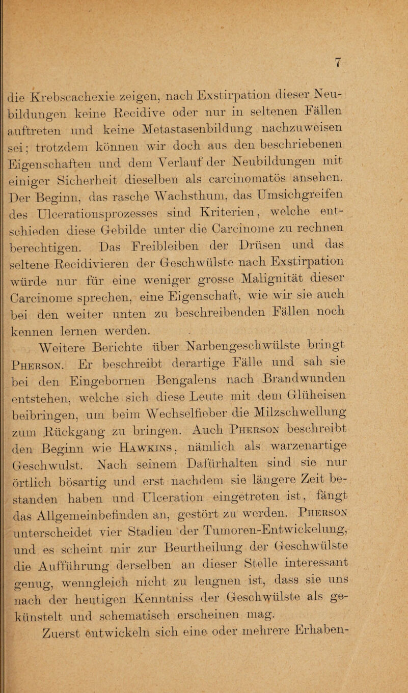 die Krebscachexie zeigen, nach Exstirpation dieser Neu¬ bildungen keine Recidive oder nur in seltenen Fällen auftreten und keine Metastasenbildung nachzuweisen sei: trotzdem können wir doch aus den beschriebenen Eigenschaften und dem Verlauf der Neubildungen mit einiger Sicherheit dieselben als carcmomatös ansehen. Der Beginn, das rasch© W achsthum, das Umsichgreifen des Ulcerationsprozesses sind Kriterien, welche ent¬ schieden diese Gebilde unter die Carcinome zu rechnen berechtigen. Das Freibleiben der Drüsen und das seltene Recidivieren der Geschwülste nach Exstirpation würde nur für eine weniger grosse Malignität dieser Carcinome sprechen, eine Eigenschaft, ivie wir sie auch bei den weiter unten zu beschreibenden Fällen noch kennen lernen werden. Weitere Berichte über Narbengeschwülste bringt Phebson. Er beschreibt derartige Fälle und sah sie bei den Eingebornen Bengalens nach Brandwunden entstehen, welche sich diese Leute mit dem Glüheisen beibringen, um beim W echselheber die Milz Schwellung zum Rückgang zu bringen. Auch Phebson beschreibt den Beginn wie Hawkins, nämlich als warzenartige Geschwulst. Nach seinem Dafürhalten sind sie nur örtlich bösartig und erst nachdem sie längere Zeit be¬ standen haben und Ulceration eingetreten ist, fängt das Allgemeinbefinden an, gestört zw werden. Phebson unterscheidet vier Stadien der Tumoren-EntWickelung, und es scheint mir zur Beurtheilung der Geschwülste die Aufführung derselben an dieser Stelle interessant genug, wenngleich nicht zu leugnen ist, dass sie uns nach der heutigen Kenntniss der Geschwülste als ge¬ künstelt und schematisch erscheinen mag. Zuerst entwickeln sich eine oder mehrere Erhaben-