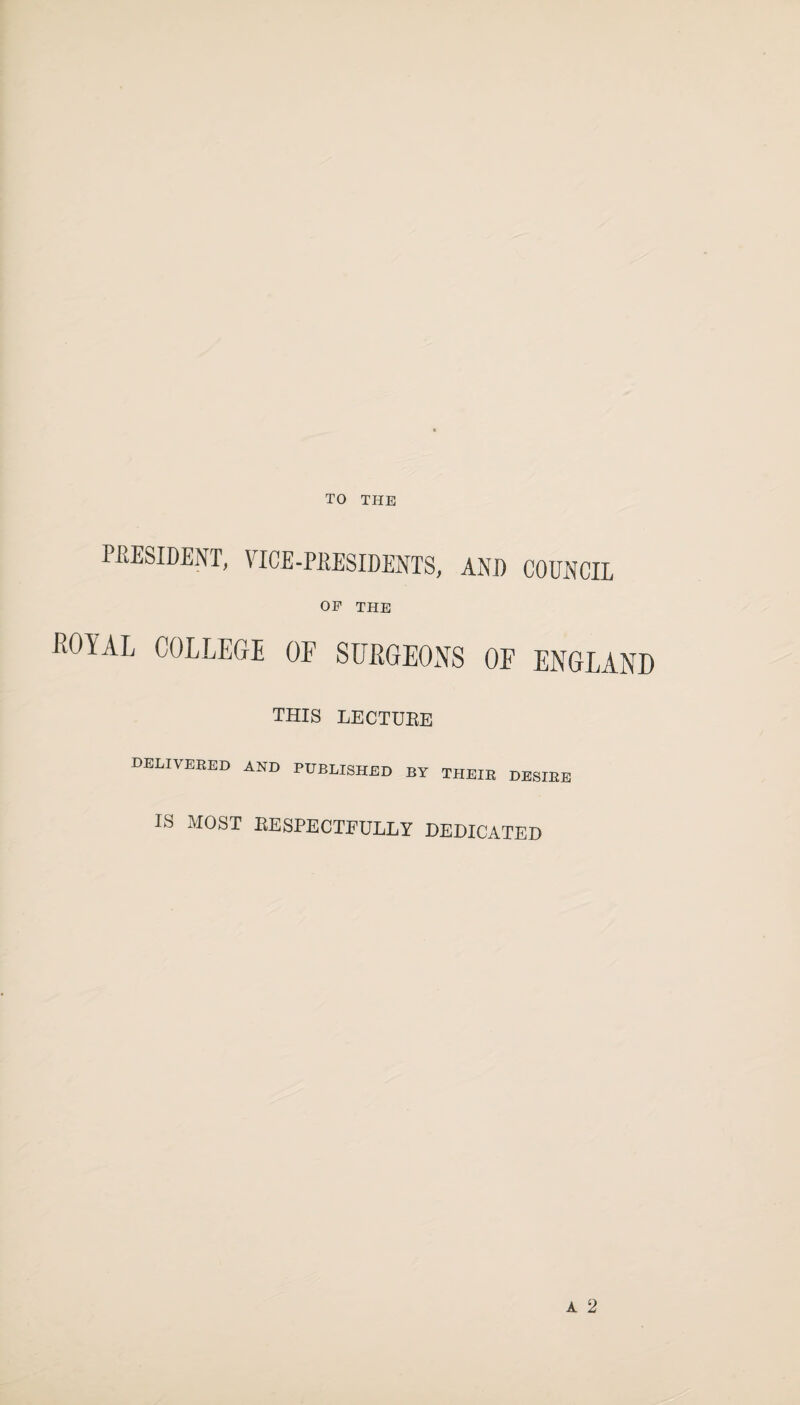 TO THE P-RESIDENT, VICE-PPESIDEOTS, AND COUNCIL OP THE KOYAL COLLEGE OF SIJRGEOXS OF ENGLAND THIS LECTUEE delivered and published by their desire IS MOST BESPECTFULLY DEDICATED