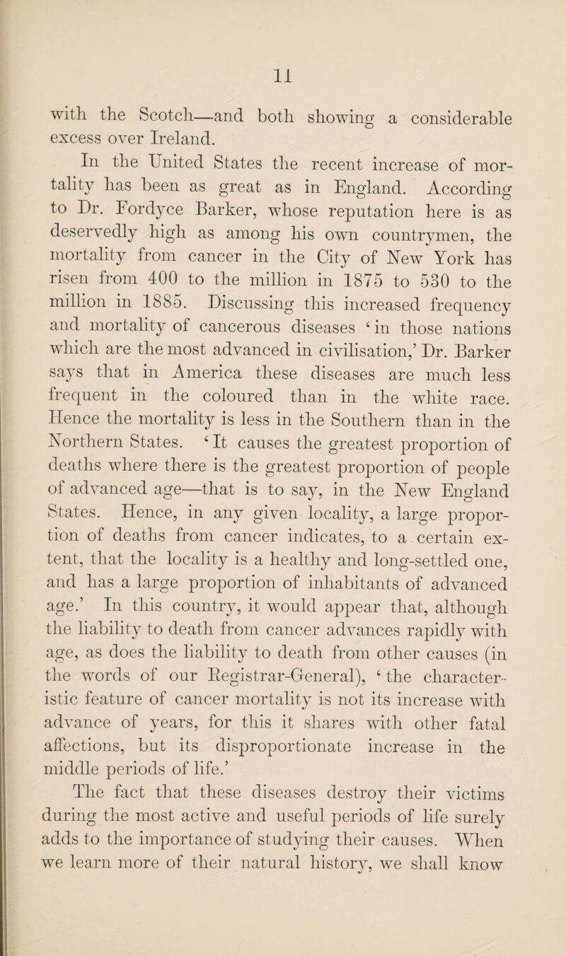 with the Scotch—and both sliowing a considerable excess over Ireland. In the United States the recent increase of mor¬ tality has been as great as in England. According to Dr. Fordyce Barker, whose reputation here is as deservedly high as among his own countrymen, the mortality from cancer in the City of New York has risen from 400 to the million in 1875 to 530 to the million in 1885. Discussing this increased frequency and mortality of cancerous diseases ‘ in those nations which are the most advanced in civilisation,’ Dr. Barker says that in America these diseases are much less frequent in the coloured than in the white race. Hence the mortality is less in the Southern than in the Northern States. ' It causes the greatest proportion of deaths where there is the greatest proportion of people of advanced age—that is to say, in the New England States. Hence, in any given locality, a large propor¬ tion of deaths from cancer indicates, to a certain ex¬ tent, that the locality is a healthy and long-settled one, and has a large proportion of inhabitants of advanced age.’ In this country, it would appear that, although the liability to death from cancer advances rapidly with age, as does the liability to death from other causes (in the words of our Eegistrar-General), ‘ the character¬ istic feature of cancer mortality is not its increase with advance of years, for this it shares with other fatal affections, but its disproportionate increase in the middle periods of life.’ The fact that these diseases destroy their victims during the most active and useful periods of life surely adds to the importance of studying their causes. When we learn more of their natural history, we shall know