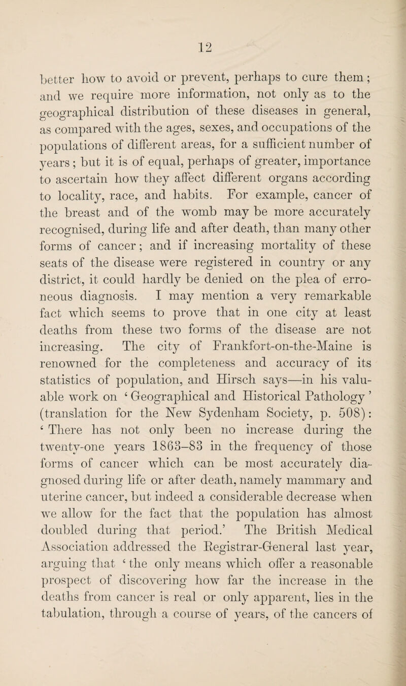 better how to avoid or prevent, perhaps to cure them; and we require more information, not only as to the geographical distribution of these diseases in general, as compared with the ages, sexes, and occupations of the populations of different areas, for a sufficient number of years ; but it is of equal, perhaps of greater, importance to ascertain how they affect different organs according to locality, race, and habits. For example, cancer of the breast and of the womb may be more accurately recognised, during life and after death, than many other forms of cancer; and if increasing mortality of these seats of the disease were registered in country or any district, it could hardly be denied on the plea of erro¬ neous diagnosis. I may mention a very remarkable fact which seems to prove that in one city at least deaths from these two forms of the disease are not increasing. The city of Frankfort-on-the~Maine is renowned for the completeness and accuracy of its statistics of population, and Hirsch says—in his valu¬ able work on ‘ Geographical and Historical Pathology ’ (translation for the Hew Sydenham Society, p. 508): ‘ There has not only been no increase during the twenty-one years 1863-83 in the frequency of those forms of cancer which can be most accurately dia¬ gnosed during life or after death, namely mammary and uterine cancer, but indeed a considerable decrease when we allow for the fact that the population has almost doubled during that period.’ The British Medical Association addressed the Eegistrar-General last year, arguing that ‘ the only means which offer a reasonable prospect of discovering how far the increase in the deaths from cancer is real or only apparent, lies in the tabulation, through a course of years, of the cancers of