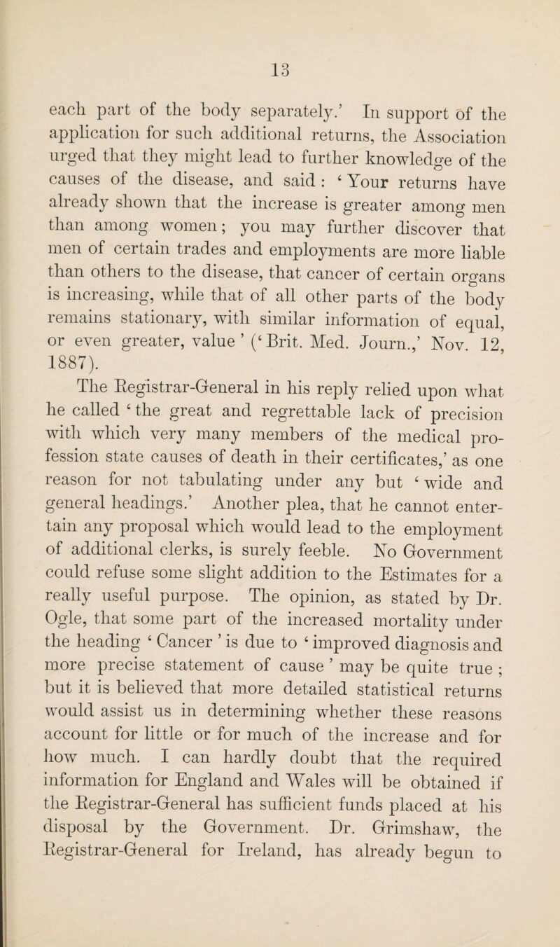 each part of the body separately/ In support of the application for such additional returns, the Association urged that they might lead to further knowledge of the causes of the disease, and said : ‘ Your returns have already shown that the increase is greater among men than among women; you may further discover that men of certain trades and employments are more liable than others to the disease, that cancer of certain organs is increasing, while that of all other parts of the body remains stationary, with similar information of equal, or even greater, value’ (‘Brit. Med. Journ.,’ Nov 12 1887). The Eegistrar-General in his reply relied upon what he called ‘ the great and regrettable lack of precision with which very many members of the medical pro¬ fession state causes of death in their certificates,’ as one reason for not tabulating under any but ‘ wide and general headings.’ Another plea, that he cannot enter¬ tain any proposal which would lead to the employment of additional clerks, is surely feeble. No Government could refuse some slight addition to the Estimates for a really useful purpose. The opinion, as stated by Dr. Ogle, that some part of the increased mortality under the heading ‘ Cancer ’ is due to ‘ improved diagnosis and more precise statement of cause ’ may be quite true ; but it is believed that more detailed statistical returns would assist us in determining whether these reasons account for little or for much of the increase and for how much. I can hardly doubt that the required information for England and Wales will be obtained if the Eegistrar-General has sufficient funds placed at his disposal by the Government. Dr. Grimshaw, the Eegistrar-General for Ireland, has already begun to