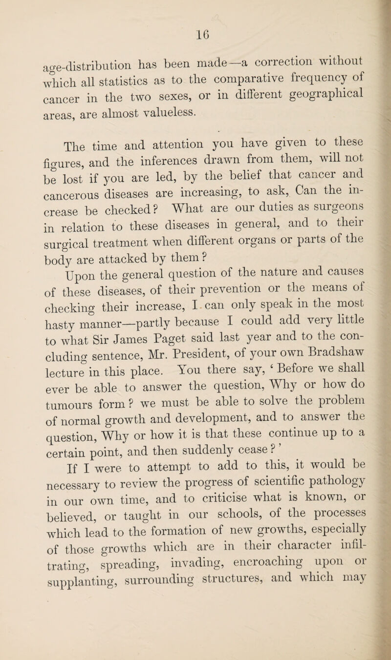 age-distribution has been made—a correction without which all statistics as to the comparative frequency of cancer in the two sexes, or in different geographical areas, are almost valueless. The time and attention you have given to these figures, and the inferences drawn from them, will not be lost if you are led, by the belief that cancer and cancerous diseases are increasing, to ask. Can the in¬ crease be checked ? What are our duties as surgeons in relation to these diseases in general, and to dieii surgical treatment when different organs or parts of the body are attacked by them ? Upon the general question of the nature and causes of these diseases, of their prevention or the means of checking their increase, I-can only speak in the most hasty manner—partly because I could add very little to what Sir James Paget said last year and to the con¬ cluding sentence, Mr. President, of your own Bradshaw lecture in this place. You there say, ‘ Before we shall ever be able to answer the question. Why or how do tumours form ? we must be able to solve the problem of normal growth and development, and to answer the question. Why or how it is that these continue up to a certain point, and then suddenly cease ? If I were to attempt to add to this, it would be necessary to review the progress of scientific pathology in our own time, and to criticise what is known, or believed, or taught in our schools, of the processes which lead to the formation of new growths, especially of those growths which are in their character infil¬ trating, spreading, invading, encroaching upon or supplanting, surrounding structures, and which may my