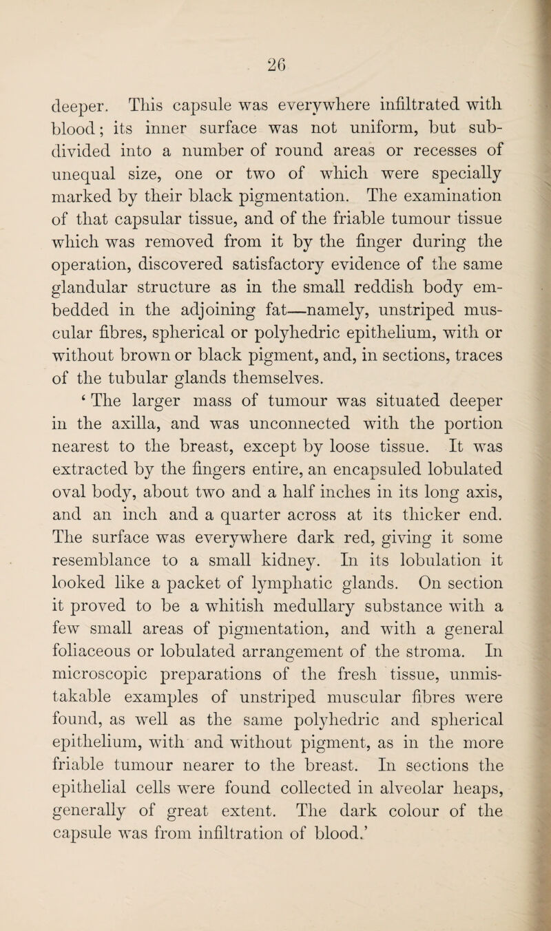 deeper. This capsule was everywhere infiltrated with blood; its inner surface was not uniform, but sub¬ divided into a number of round areas or recesses of unequal size, one or two of which were specially marked by their black pigmentation. The examination of that capsular tissue, and of the friable tumour tissue which was removed from it by the finger during the operation, discovered satisfactory evidence of the same glandular structure as in the small reddish body em¬ bedded in the adjoining fat—namely, unstriped mus¬ cular fibres, spherical or polyhedric epithelium, with or without brown or black pigment, and, in sections, traces of the tubular glands themselves. ‘ The larger mass of tumour was situated deeper in the axilla, and was unconnected with the portion nearest to the breast, except by loose tissue. It was extracted by the fingers entire, an encapsuled lobulated oval body, about two and a half inches in its long axis, and an inch and a quarter across at its thicker end. The surface was everywhere dark red, giving it some resemblance to a small kidney. In its lobulation it looked like a packet of lymphatic glands. On section it proved to be a whitish medullary substance with a few small areas of pigmentation, and with a general foliaceous or lobulated arrangement of the stroma. In microscopic preparations of the fresh tissue, unmis¬ takable examples of unstriped muscular fibres were found, as well as the same polyhedric and spherical epithelium, with and without pigment, as in the more friable tumour nearer to the breast. In sections the epithelial cells were found collected in alveolar heaps, generally of great extent. The dark colour of the capsule was from infiltration of blood.’