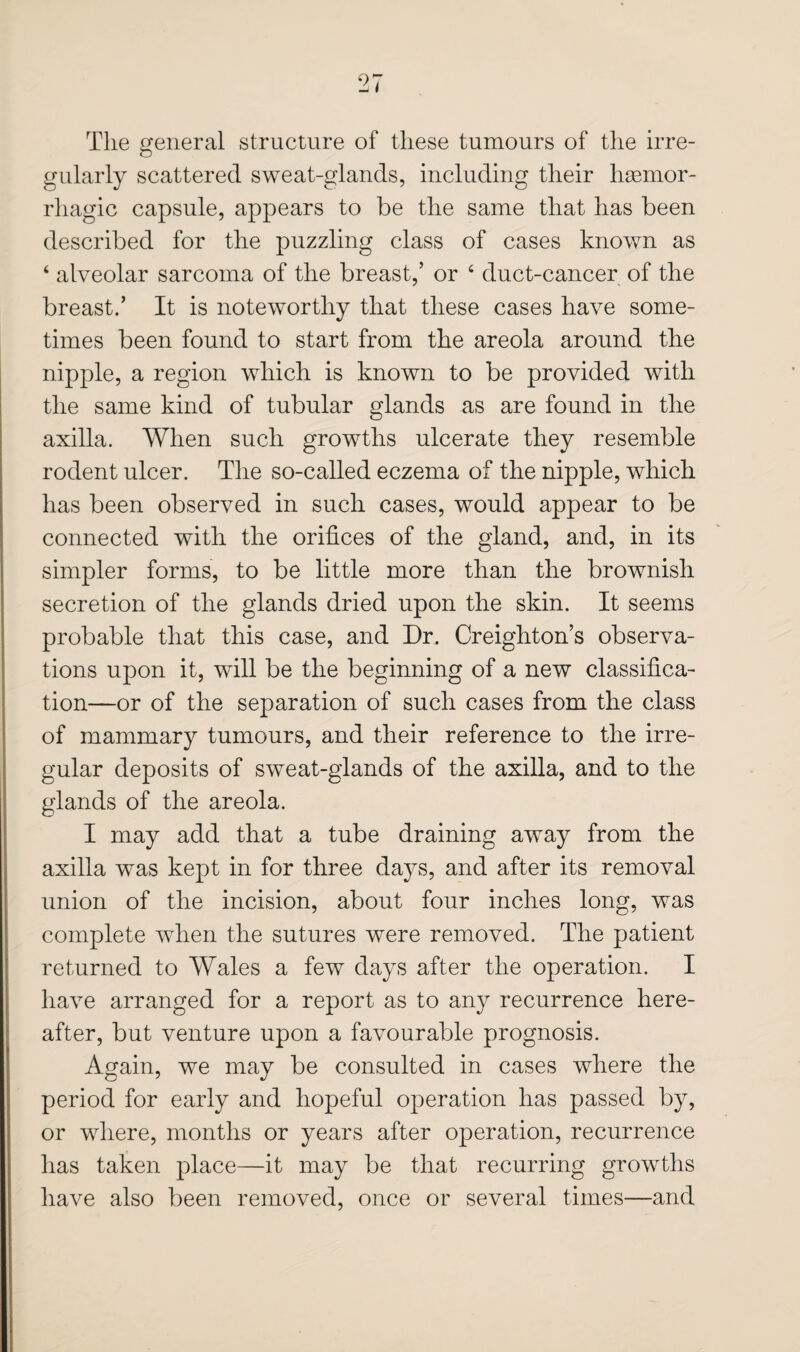 The general structure of these tumours of the irre¬ gularly scattered sweat-glands, including their haemor¬ rhagic capsule, appears to be the same that has been described for the puzzling class of cases known as ‘ alveolar sarcoma of the breast,’ or ‘ duct-cancer of the breast.’ It is noteworthy that these cases have some¬ times been found to start from the areola around the nipple, a region which is known to be provided with the same kind of tubular glands as are found in the axilla. When such growths ulcerate they resemble rodent ulcer. The so-called eczema of the nipple, which has been observed in such cases, would appear to be connected with the orifices of the gland, and, in its simpler forms, to be little more than the brownish secretion of the glands dried upon the skin. It seems probable that this case, and Dr. Creighton’s observa¬ tions upon it, will be the beginning of a new classifica¬ tion—or of the separation of such cases from the class of mammary tumours, and their reference to the irre¬ gular deposits of sweat-glands of the axilla, and to the glands of the areola. I may add that a tube draining away from the axilla was kept in for three days, and after its removal union of the incision, about four inches long, was complete when the sutures were removed. The patient returned to Wales a few days after the operation. I have arranged for a report as to any recurrence here¬ after, but venture upon a favourable prognosis. Again, we may be consulted in cases where the period for early and hopeful operation has passed by, or where, months or years after operation, recurrence has taken place—it may be that recurring growths have also been removed, once or several times—and