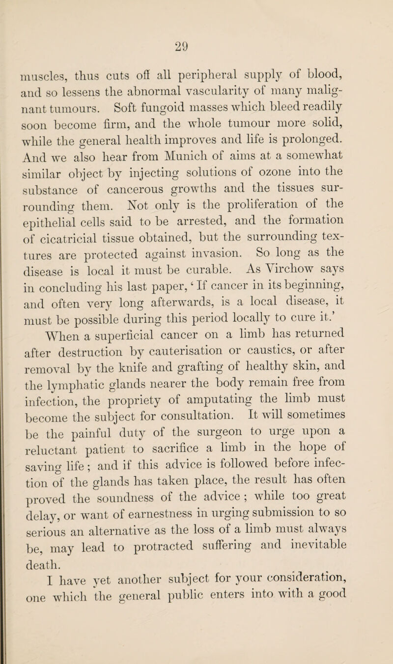 muscles, thus cuts off all peripheral supply of blood, and so lessens the abnormal vascularity of many malig¬ nant tumours. Soft fungoid masses which bleed readily soon become firm, and the whole tumour more solid, while the general health improves and life is prolonged. And we also hear from Munich of aims at a somewhat similar object by injecting solutions of ozone into the substance of cancerous growths and the tissues sur¬ rounding them. Not only is the proliferation of the epithelial cells said to be arrested, and the formation of cicatricial tissue obtained, but the surrounding tex¬ tures are protected against invasion. So long as the disease is local it must be curable. As Virchow says in concluding his last paper, ‘ If cancer in its beginning, and often very long afterwards, is a local disease, it must be possible during this period locally to cure it.’ When a superficial cancer on a limb has returned after destruction by cauterisation or caustics, or after removal by the knife and grafting of healthy skin, and the lymphatic glands nearer the body remain free from infection, the propriety of amputating the limb must become the subject for consultation. It will sometimes be the painful duty of the surgeon to urge upon a reluctant patient to sacrifice a limb in the hope of saving life; and if this advice is followed before infec¬ tion of the glands has taken place, the result has often proved the soundness of the advice ; while too great delay, or want of earnestness in urging submission to so serious an alternative as the loss of a limb must always be, may lead to protracted suffering and inevitable death. I have yet another subject for your consideration, one which the general public enters into with a good