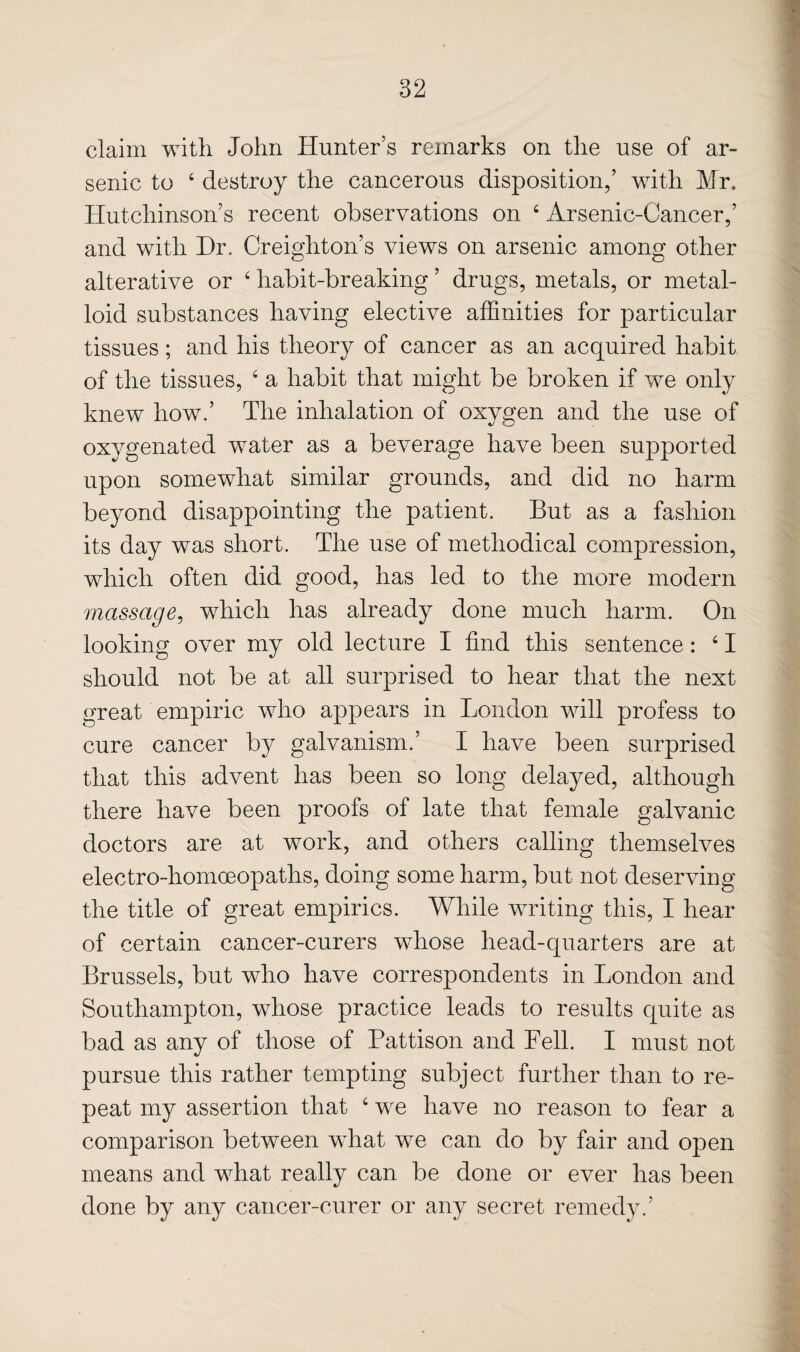 claim with John Hunter’s remarks on the use of ar¬ senic to ‘ destroy the cancerous disposition,’ with Mr. Hutchinson’s recent observations on ‘ Arsenic-Cancer,’ and with Hr. Creighton’s views on arsenic among other alterative or ‘ habit-breaking ’ drugs, metals, or metal¬ loid substances having elective affinities for particular tissues; and his theory of cancer as an acquired habit of the tissues, ‘ a habit that might be broken if we only knew how.’ The inhalation of oxygen and the use of oxygenated water as a beverage have been supported upon somewhat similar grounds, and did no harm beyond disappointing the patient. But as a fashion its day was short. The use of methodical compression, which often did good, has led to the more modern massage^ which has already done much harm. On looking over my old lecture I find this sentence: ‘ I should not be at all surprised to hear that the next great empiric who appears in London will profess to cure cancer by galvanism.’ I have been surprised that this advent has been so long delayed, although there have been proofs of late that female galvanic doctors are at work, and others calling themselves electro-homoeopaths, doing some harm, but not deserving the title of great empirics. While writing this, I hear of certain cancer-curers whose head-quarters are at Brussels, but who have correspondents in London and Southampton, whose practice leads to results quite as bad as any of those of Pattison and Fell. I must not pursue this rather tempting subject further than to re¬ peat my assertion that ‘ we have no reason to fear a comparison between what we can do by fair and open means and what really can be done or ever has been done by any cancer-curer or any secret remedy.’