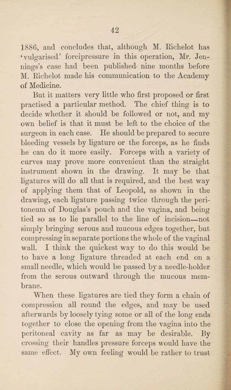 1886, and concludes that, altliougli M. Eichelot has ‘vulgarised’ forcipressnre in this operation, Mr. Jen¬ nings’s case had been published nine months before M. Eichelot made his communication to the Academy of Medicine. But it matters very little who first proposed or first practised a particular method. The chief thing is to decide whether it should be followed or not, and my own belief is that it must be left to the choice of the surgeon in each case. He should be prepared to secure bleeding vessels by ligature or the forceps, as he finds he can do it more easily. Forceps with a variety of curves may prove more convenient than the straight instrument shown in the drawing. It may be that ligatures will do all that is required, and the best way of applying them that of Leopold, as shown in the drawing, each ligature passing twice through the peri¬ toneum of Douglas’s pouch and the vagina, and being tied so as to lie parallel to the line of incision—not simply bringing serous and mucous edges together, but compressing in separate portions the whole of the vaginal wall. I think the quickest way to do this would be to have a long ligature threaded at each end on a small needle, which would be passed by a needle-holder from the serous outward through the mucous mem¬ brane. When these ligatures are tied they form a chain of compression all round the edges, and may be used afterwards by loosely tying some or all of the long ends together to close the opening from the vagina into the peritoneal cavity as far as may be desirable. By crossing their handles pressure forceps would have the same effect. My own feeling would be rather to trust