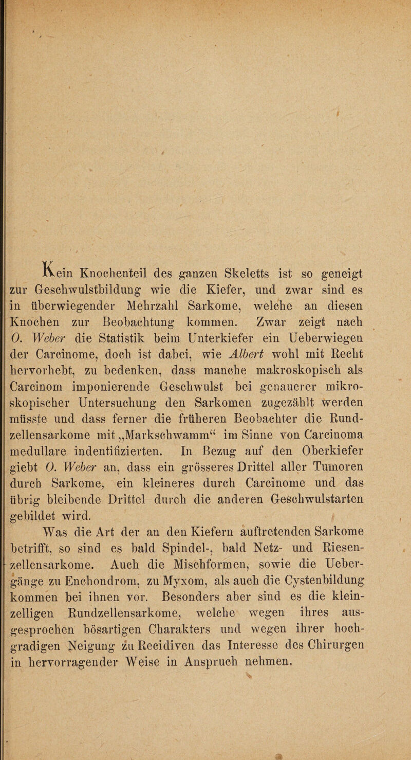 Kein Knochenteil des ganzen Skeletts ist so geneigt zur Gesckwulstbildung wie die Kiefer, und zwar sind es in überwiegender Mehrzahl Sarkome, welche an diesen Knochen zur Beobachtung kommen. Zwar zeigt nach 0. Weber die Statistik beim Unterkiefer ein Ueberwiegen der Carcinome, doch ist dabei, wie Albert wohl mit Recht hervorhebt, zu bedenken, dass manche makroskopisch als Carcinom imponierende Geschwulst bei genauerer mikro¬ skopischer Untersuchung den Sarkomen zugezählt werden müsste und dass ferner die früheren Beobachter die Rund- zellensarkome mit „Markschwamm“ im Sinne von Carcinoma medulläre indentifizierten. In Bezug auf den Oberkiefer giebt 0. Weber an, dass ein grösseres Drittel aller Tumoren durch Sarkome^ ein kleineres durch Carcinome und das übrig bleibende Drittel durch die anderen Geschwulstarten gebildet wird. Was die Art der an den Kiefern auftretenden Sarkome betrifft, so sind es bald Spindel-, bald Netz- und Riesen- zellcnsarkome. Auch die Mischformen, sowie die Ueber- gänge zu Enchondrom, zu Myxom, als auch die Cystenbildung kommen bei ihnen vor. Besonders aber sind es die klein¬ zelligen Rundzellensarkome, welche wegen ihres aus¬ gesprochen bösartigen Charakters und wegen ihrer hoch¬ gradigen Neigung zu Recidiven das Interesse des Chirurgen in hervorragender Weise in Anspruch nehmen.