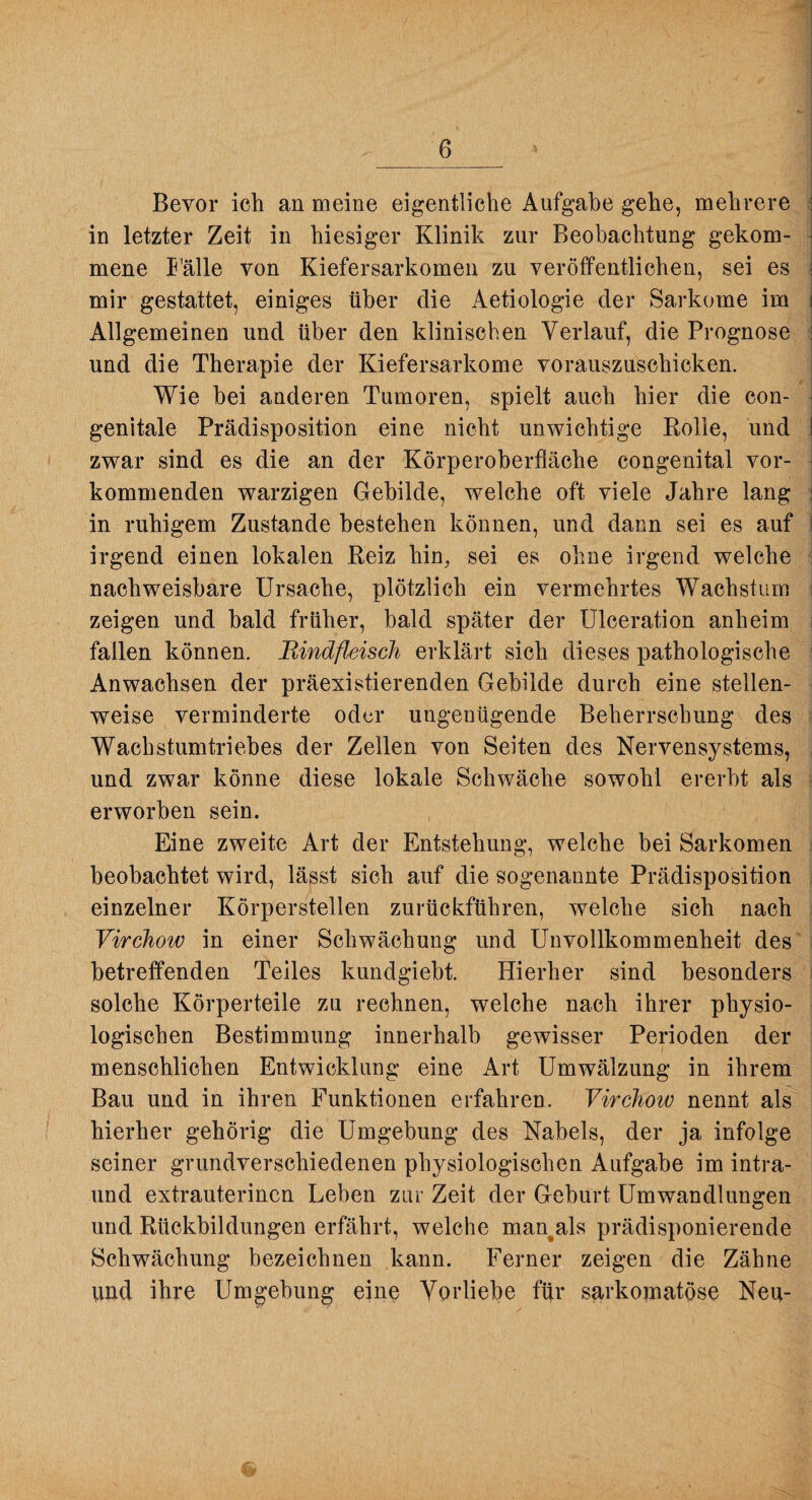 Bevor ich an meine eigentliche Aufgabe gehe, mehrere - in letzter Zeit in hiesiger Klinik zur Beobachtung gekom¬ mene I'älle von Kiefersarkomen zu veröffentlichen, sei es mir gestattet, einiges über die Aetiologie der Sarkome im ; Allgemeinen und über den klinischen Verlauf, die Prognose ^ und die Therapie der Kiefersarkome vorauszuschicken. _ _ / Wie bei anderen Tumoren, spielt auch hier die con¬ genitale Prädisposition eine nicht unwichtige Rolle, und zwar sind es die an der Körperoberfläche congenital vor¬ kommenden warzigen Gebilde, welche oft viele Jahre lang in ruhigem Zustande bestehen können, und dann sei es auf irgend einen lokalen Reiz hin, sei es ohne irgend welche nachweisbare Ursache, plötzlich ein vermehrtes Wachstum i zeigen und bald früher, bald später der Ulceration anheim i fallen können. Bindfleisch erklärt sich dieses pathologische Anwachsen der präexistierenden Gebilde durch eine stellen¬ weise verminderte oder ungenügende Beherrschung des ' Wachstumtriebes der Zellen von Seiten des Nervensystems, , und zwar könne diese lokale Schwäche sowohl ererbt als ^ erworben sein. Eine zweite Art der Entstehung, welche bei Sarkomen j beobachtet wird, lässt sich auf die sogenannte Prädisposition i einzelner Körperstellen zurückführen, welche sich nach ; Virchow in einer Schwächung und Unvollkommenheit des - betreffenden Teiles kundgiebt. Hierher sind besonders < solche Körperteile zu rechnen, welche nach ihrer physio¬ logischen Bestimmung innerhalb gewisser Perioden der menschlichen Entwicklung eine Art Umwälzung in ihrem Bau und in ihren Funktionen erfahren. Virchow nennt als hierher gehörig die Umgebung des Nabels, der ja infolge seiner grundverschiedenen physiologischen Aufgabe im intra- und extrauterinen Leben zur Zeit der Geburt Umwandlungen und Rückbildungen erfährt, welche man^als prädisponierende Schwächung bezeichnen kann. Ferner zeigen die Zähne und ihre Umgebung eine Vorliebe für sarkomatöse Neu-