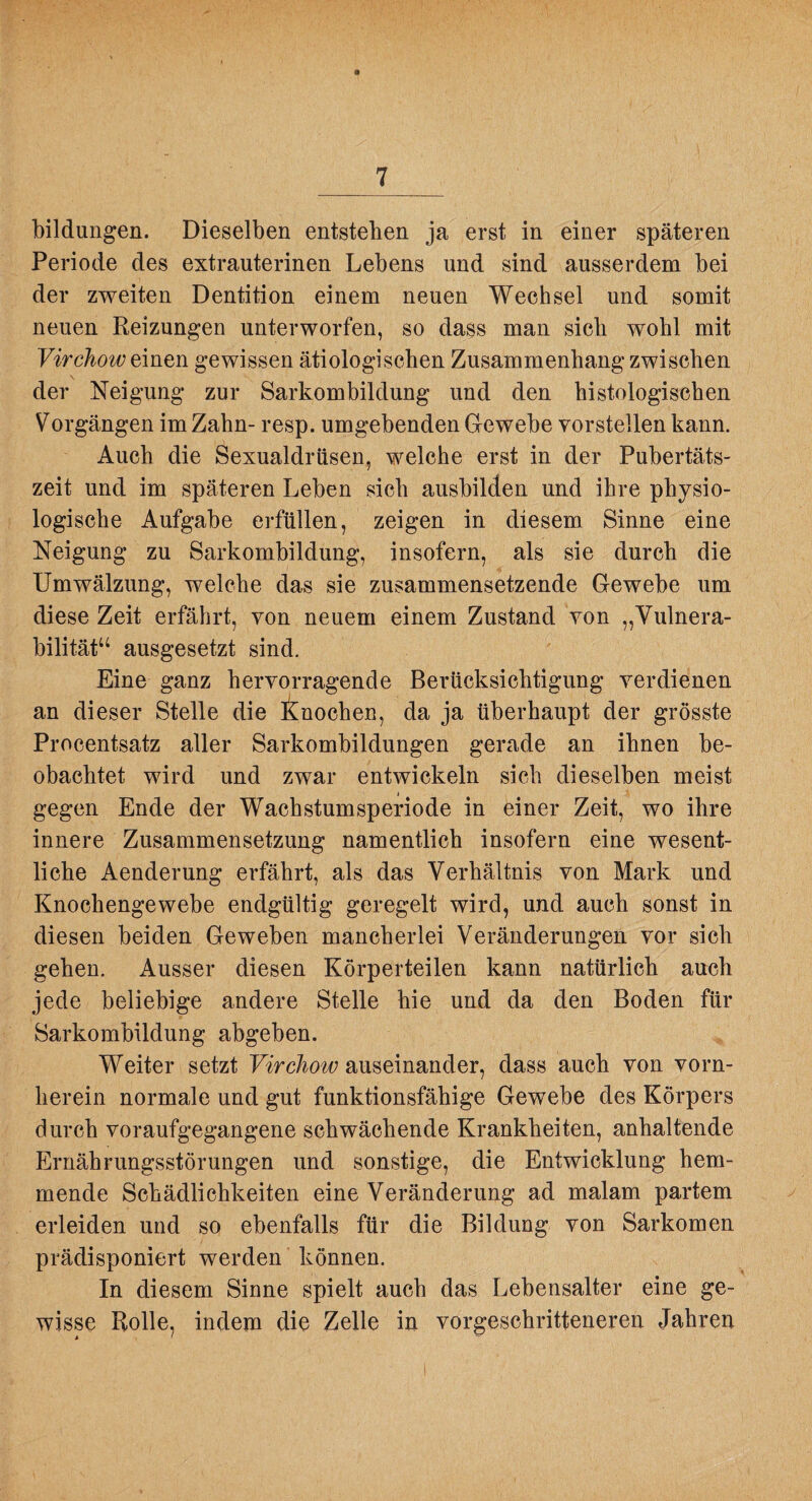bildungen. Dieselben entstehen ja erst in einer späteren Periode des extrauterinen Lebens und sind ausserdem bei der zweiten Dentition einem neuen Wechsel und somit neuen Reizungen unterworfen, so dass man sieb wohl mit Virchow gewissen ätiologischen Zusammenhang zwischen der Neigung zur Sarkombildung und den histologischen Vorgängen im Zahn- resp. umgebenden Gewebe vorstellen kann. Auch die Sexualdrüsen, welche erst in der Pubertäts¬ zeit und im späteren Leben sich ausbilden und ihre physio¬ logische Aufgabe erfüllen, zeigen in diesem Sinne eine Neigung zu Sarkombildung, insofern, als sie durch die Umwälzung, welche das sie zusammensetzende Gewebe um diese Zeit erfährt, von neuem einem Zustand von „Vulnera- bilitäP^ ausgesetzt sind. Eine ganz hervorragende Berücksichtigung verdienen an dieser Stelle die i^nochen, da ja überhaupt der grösste Procentsatz aller Sarkombildungen gerade an ihnen be¬ obachtet wird und zwar entwickeln sich dieselben meist gegen Ende der Wachstumsperiode in einer Zeit, wo ihre innere Zusammensetzung namentlich insofern eine wesent¬ liche Aenderung erfährt, als das Verhältnis von Mark und Knochengewebe endgültig geregelt wird, und auch sonst in diesen beiden Geweben mancherlei Veränderungen vor sich gehen. Ausser diesen Körperteilen kann natürlich auch jede beliebige andere Stelle hie und da den Boden für Sarkombildung abgeben. Weiter setzt Virchow auseinander, dass auch von vorn¬ herein normale und gut funktionsfähige Gewebe des Körpers durch voraufgegangene schwächende Krankheiten, anhaltende Ernährungsstörungen und sonstige, die Entwicklung hem¬ mende Schädlichkeiten eine Veränderung ad malam partem ^ erleiden und so ebenfalls für die Bildung von Sarkomen prädisponiert werden können. In diesem Sinne spielt auch das Lebensalter eine ge¬ wisse Rolle, indem die Zelle in vorgeschritteneren Jahren