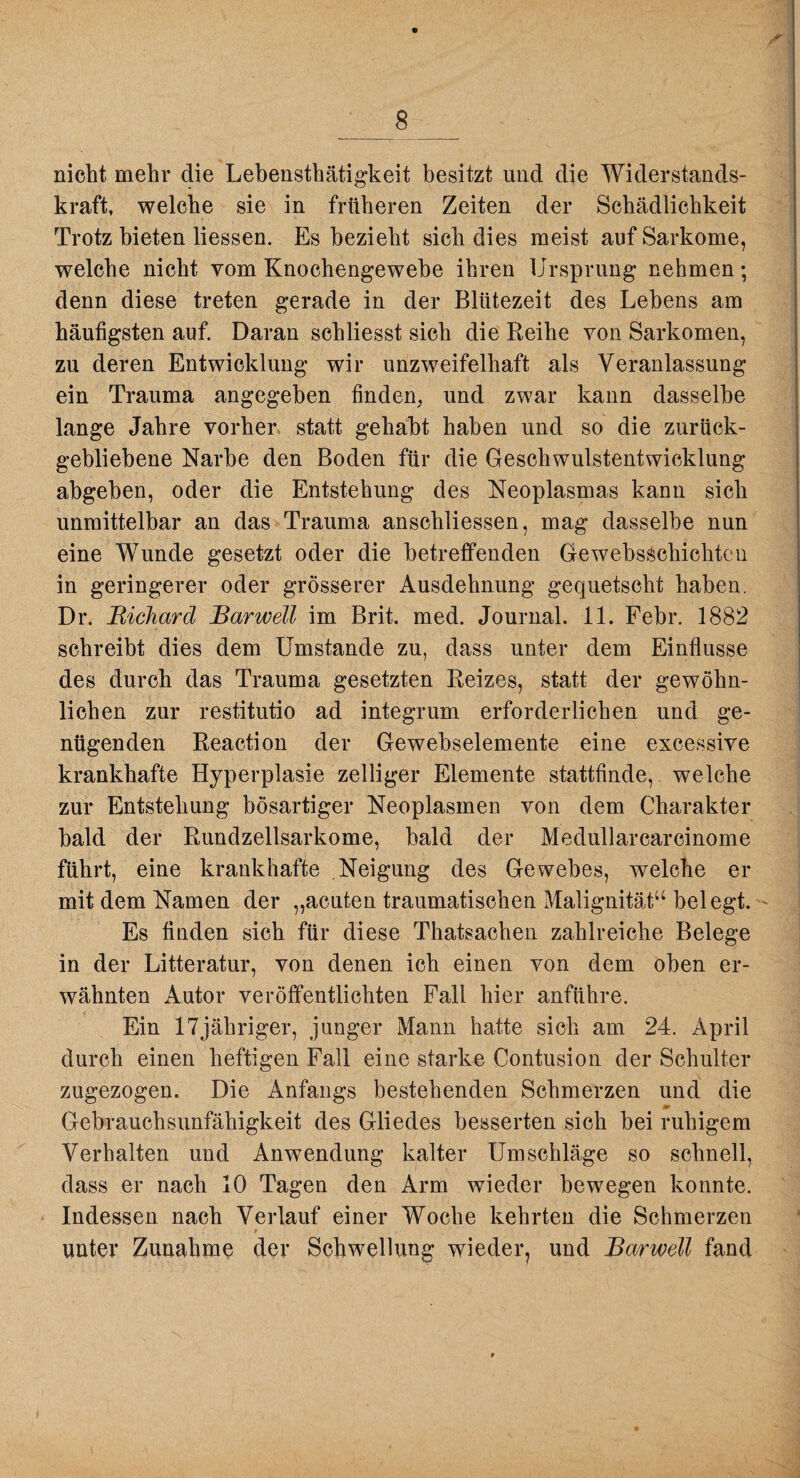 _8_ nicht mehr die Lebensthätigkeit besitzt und die Widerstands¬ kraft, welche sie in früheren Zeiten der Schädlichkeit Trotz bieten Hessen. Es bezieht sich dies meist auf Sarkome, welche nicht vom Knochengewebe ihren Ursprung nehmen; denn diese treten gerade in der Blütezeit des Lebens am häufigsten auf. Daran schliesst sich die Reihe von Sarkomen, zu deren Entwicklung wir unzweifelhaft als Veranlassung ein Trauma angegeben finden, und zwar kann dasselbe lange Jahre vorher statt gehabt haben und so die zurück¬ gebliebene Narbe den Boden für die Geschwulstentwicklung abgeben, oder die Entstehung des Neoplasmas kann sich unmittelbar an das Trauma anschliessen, mag dasselbe nun eine Wunde gesetzt oder die betreffenden GewebsSchichtcn in geringerer oder grösserer Ausdehnung gequetscht haben. Dr. Richard Barwell im Brit. med. Journal. 11. Febr. 1882 schreibt dies dem Umstande zu, dass unter dem Einflüsse des durch das Trauma gesetzten Reizes, statt der gewöhn¬ lichen zur restitutio ad integrum erforderlichen und ge¬ nügenden Reaction der Gewebselemente eine excessive krankhafte Hyperplasie zelliger Elemente stattfinde, welche zur Entstehung bösartiger Neoplasmen von dem Charakter bald der Rundzellsarkome, bald der Medullarcarcinome führt, eine krankhafte Neigung des Gewebes, welche er mit dem Namen der „acuten traumatischen Malignität“ belegt. - Es finden sich für diese Thatsachen zahlreiche Belege in der Litteratur, von denen ich einen von dem oben er¬ wähnten Autor veröffentlichten Fall hier anführe. Ein 17jähriger, junger Mann hatte sich am 24. April durch einen heftigen Fall eine starke Contusion der Schulter zugezogen. Die Anfangs bestehenden Schmerzen und die Gebrauchsunfähigkeit des Gliedes besserten sich bei ruhigem Verhalten und Anwendung kalter Umschläge so schnell, dass er nach 10 Tagen den Arm wieder bewegen konnte. Indessen nach Verlauf einer Woche kehrten die Schmerzen * unter Zunahme der Schwellung wieder, und Barwell fand