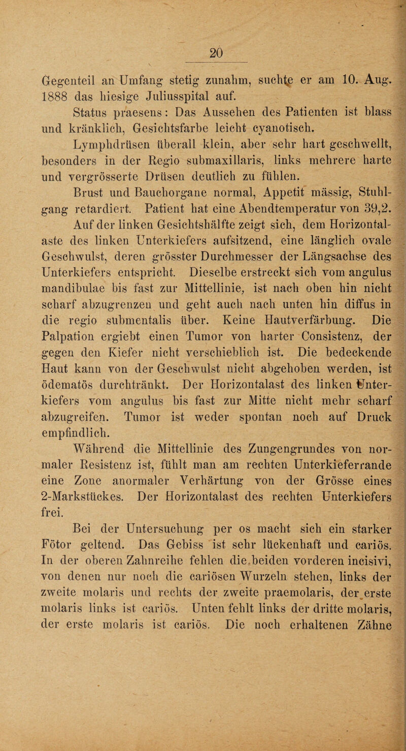 Gegenteil an Umfang stetig zunabm, suchte er am 10. Aug. 1888 das hiesige Juliusspital auf. Status praesens: Das Aussehen des Patienten ist blass und kränklich, Gesichtsfarbe leicht cyanotisch. Lymphdrüsen überall klein, aber sehr hart geschwellt, besonders in der Regio submaxillaris, links mehrere harte und vergrösserte Drüsen deutlich zu fühlen. Brust und Bauchorgane normal, Appetit massig, Stuhl¬ gang retardiert. Patient hat eine Abendtemperatur von 39,2. Auf der linken Gesichtshälfte zeigt sich, dem Horizontal¬ aste des linken Unterkiefers aufsitzend, eine länglich ovale Geschwulst, deren grösster Durchmesser der Längsachse des Unterkiefers entspricht. Dieselbe erstreckt sich vom angulus mandibulae bis fast zur Mittellinie, ist nach oben hin nicht scharf abzugrenzeu und geht auch nach unten hin diffus in die regio submentalis über. Keine Hautverfärbung. Die Palpation ergiebt einen Tumor von harter Consistenz, der gegen den Kiefer nicht verschieblich ist. Die bedeckende Haut kann von der Geschwulst nicht abgehoben werden, ist ödematös durchtränkt. Der Horizontalast des linken Unter¬ kiefers vom angulus bis fast zur Mitte nicht mehr scharf abzugreifen. Tumor ist weder spontan noch auf Druck empfindlich. Während die Mittellinie des Zungengrundes von nor¬ maler Resistenz ist, fühlt man am rechten Unterkieferrande eine Zone anormaler Verhärtung von der Grösse eines 2-Markstückes. Der Horizontalast des rechten Unterkiefers frei. Bei der Untersuchung per os macht sich ein starker Fötor geltend. Das Gebiss ist sehr lückenhaft und cariös. In der oberen Zahnreihe fehlen die.beiden vorderen incisivi, von denen nur noch die cariösen Wurzeln stehen, links der zweite molaris und rechts der zweite praemolaris, deiyerste molaris links ist cariös. Unten fehlt links der dritte molaris, der erste molaris ist cariös. Die noch erhaltenen Zähne