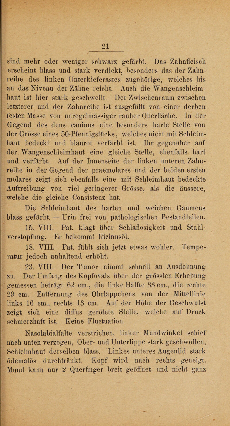 sind melir oder weniger schwarz gefärbt. Das Zahnfleisch erscheint blass und stark verdickt, besonders das der Zahn¬ reihe des linken Unterkieferastes zugehörige, welches bis an das Niveau der Zähne reicht. Auch die Wangenschleim¬ haut ist hier stark geschwellt. Der Zwischenraum zwischen letzterer und der Zahnreihe ist ausgefüllt von einer derben festen Masse von unregelmässiger rauher Oberfläche. In der Gegend des dens caninus eine besonders harte Stelle von der Grösse eines 50-Pfennigsttioks, welches nicht mit Schleim¬ haut bedeckt und blaurot verfärbt ist. Ihr gegenüber auf der Wangenschleimhaut eine gleiche Stelle, ebenfalls hart und verfärbt. Auf der Innenseite der linken unteren Zahn¬ reihe in der Gegend der praemolares und der beiden ersten molares zeigt sich ebenfalls eine mit Schleimhaut bedeckte Auftreibung von viel geringerer Grösse, als die äussere, welche die gleiche Consistenz hat. Die Schleimhaut des harten und weichen Gaumens blass gefärbt. — Urin frei von pathologischen Bestandteilen. y- 15. VIII. Pat. klagt über Schlaflosigkeit und Stuhl¬ verstopfung. Er bekommt Eicinusöl. 18. VIII. Pat. fühlt sich jetzt etwas wohler. Tempe¬ ratur jedoch anhaltend erhöht. 23. VIII. Der Tumor nimmt schnell an Ausdehnung zu. Der Umfang des Kopfovals über der grössten Erhebung gemessen beträgt 62 cm., die linke Hälfte 33 cm., die rechte 29 cm. Entfernung des Ohrläppchens von der Mittellinie links 16 cm., rechts 13 cm. Auf der Höhe der Geschwulst zeigt sich eine diffus gerötete Stelle, welche auf Druck schmerzhaft ist. Keine Fluctuation. Nasolabialfalte verstrichen, linker Mundwinkel schief nach unten verzogen. Ober- und Unterlippe stark geschwollen, Schleimhaut derselben blass. Linkes unteres Augenlid stark ödematös durchtränkt. Kopf wird nach rechts geneigt. Mund kann nur 2 Querfinger breit geöffnet und nicht ganz