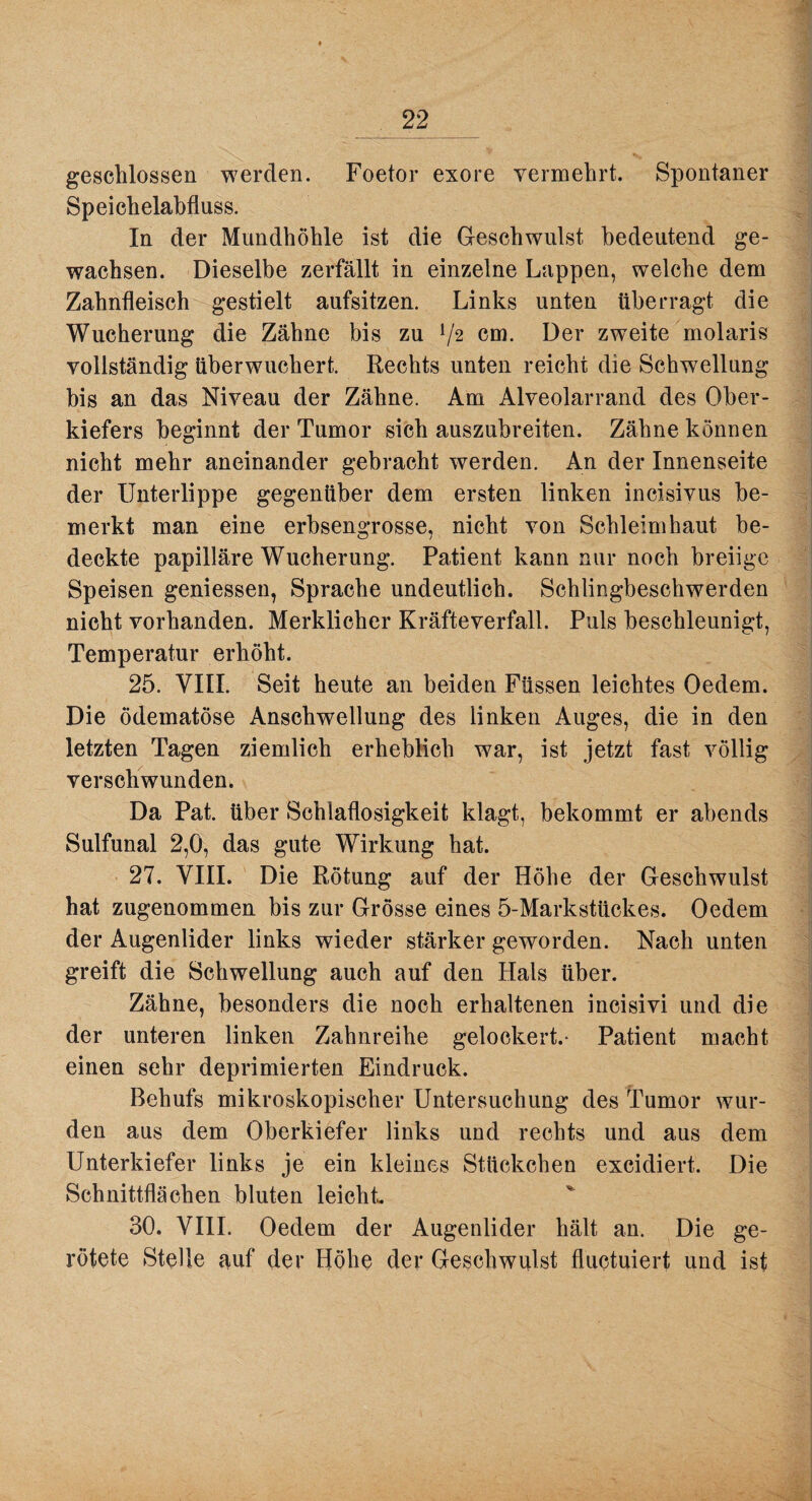 geschlossen werden. Foetor exore vermehrt. Spontaner Speichelabfluss. In der Mundhöhle ist die Geschwulst bedeutend ge¬ wachsen. Dieselbe zerfällt in einzelne Lappen, welche dem Zahnfleisch gestielt aufsitzen. Links unten überragt die Wucherung die Zähne bis zu V2 cm. Der zweite molaris vollständig überwuchert. Rechts unten reicht die Schwellung bis an das Niveau der Zähne. Am Alveolarrand des Ober¬ kiefers beginnt der Tumor sich auszubreiten. Zähne können nicht mehr aneinander gebracht werden. An der Innenseite der Unterlippe gegenüber dem ersten linken incisivus be¬ merkt man eine erbsengrosse, nicht von Schleimhaut be¬ deckte papilläre Wucherung. Patient kann nur noch breiige Speisen gemessen, Sprache undeutlich. Schlingbeschwerden nicht vorhanden. Merklicher Kräfte verfall. Puls beschleunigt, Temperatur erhöht. 25. VIII. Seit heute an beiden Füssen leichtes Oedem. Die ödematöse Anschwellung des linken Auges, die in den letzten Tagen ziemlich erheblich war, ist jetzt fast völlig verschwunden. Da Pat. über Schlaflosigkeit klagt, bekommt er abends Sulfunal 2,0, das gute Wirkung hat. 27. VIII. Die Rötung auf der Höhe der Geschwulst hat zugenommen bis zur Grösse eines 5-Markstückes. Oedem der Augenlider links wieder stärker geworden. Nach unten greift die Schwellung auch auf den Hals über. Zähne, besonders die noch erhaltenen incisivi und die der unteren linken Zahnreihe gelockert.- Patient macht einen sehr deprimierten Eindruck. Behufs mikroskopischer Untersuchung des Tumor wur¬ den aus dem Oberkiefer links und rechts und aus dem Unterkiefer links je ein kleines Stückchen excidiert. Die Schnittflächen bluten leicht 30. VIII. Oedem der Augenlider hält an. Die ge¬ rötete Stelle auf der Höhe der Geschwulst fluctuiert und ist