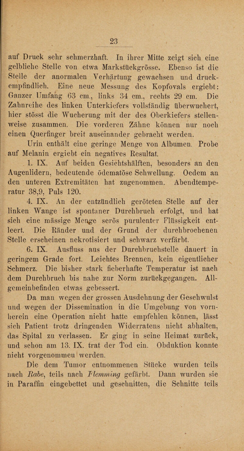( auf Druck sehr schmerzhaft. In ihrer Mitte zeigt sich eine gelbliche Stelle von etwa Markstückgrösse. Ebenso ist die s Stelle der anormalen Verhärtung gewachsen und druck- 1 j ä I i I ) empfindlich. Eine neue Messung des Kopfovals ergiebt: Ganzer Umfang 63 cm., links 34 cm., rechts 29 cm. Die Zahnreihe des linken Unterkiefers vollständig überwuchert, hier stösst die Wucherung mit der des Oberkiefers stellen¬ weise zusammen. Die vorderen Zähne können nur noch einen Quertinger breit auseinander gebracht werden. Urin enthält eine geringe Menge von Albumen, Probe auf Melanin ergiebt ein negatives Resultat. 1. IX. Auf beiden Gesichtshälften, besonders an den Augenlidern, bedeutende ödematöse Schwellung. Oedem an den unteren Extremitäten hat zugenomtnen. Abendtempe¬ ratur 38,9, Puls 120. 4. IX. An der entzündlich geröteten Stelle auf der linken Wange ist spontaner Durchbruch erfolgt, und hat sich eine mässige Menge serös purulenter Flüssigkeit ent¬ leert. Die Ränder und der Grund der durchbrochenen Stelle erscheinen nekrotisiert und schwarz verfärbt. 6. IX. Ausfluss aus der Durchbruchstelle dauert in geringem Grade fort. Leichtes Brennen, kein eigentlicher Schmerz. Die bisher stark fieberhafte Temperatur ist nach dem Durchbruch bis nahe zur Norm zurückgegangen. All¬ gemeinbefinden etwas gebessert. Da man wegen der grossen Ausdehnung der Geschwulst und wegen der Dissemination in die Umgebung von vorn¬ herein eine Operation nicht hatte empfehlen können, lässt sich Patient trotz dringenden Widerratens nicht abhalten, das Spital zu verlassen. Er ging in seine Heimat zurück, und schon am 13. IX. trat der Tod ein. Obduktion konnte nicht vorgenommeu werden. Die dem Tumor entnommenen Stücke wurden teils nach Babe, teils nach Blemming gefärbt. Dann wurden sie in Paraffin eingebettet und geschnitten, die Schnitte teils