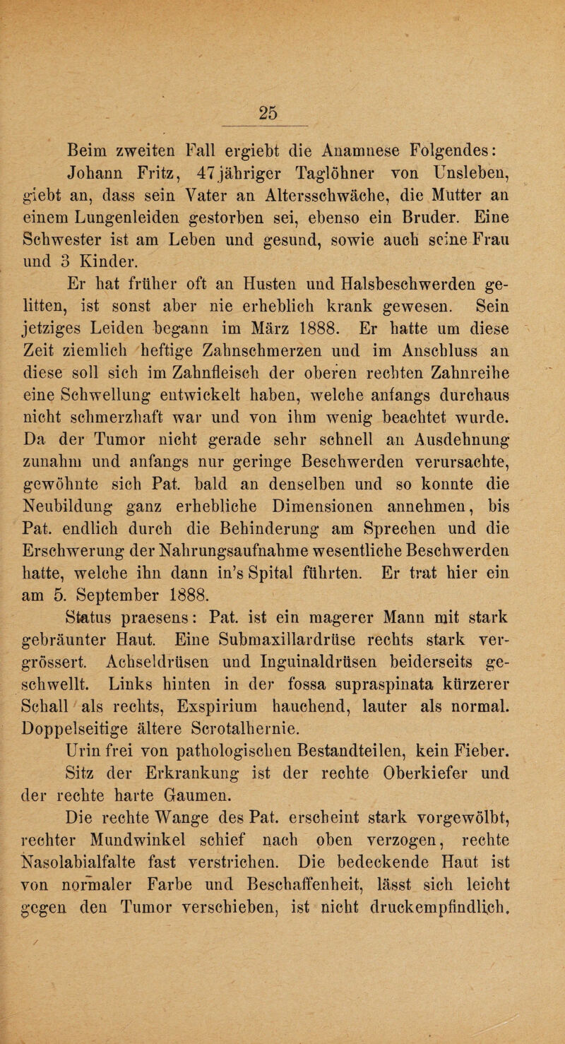 Beim zweiten Fall ergiebt die Anamnese Folgendes: Johann Fritz, 47jähriger Taglöhner von Unsieben, giebt an, dass sein Vater an Altersschwäche, die Mutter an einem Lungenleiden gestorben sei, ebenso ein Bruder. Eine Schwester ist am Leben und gesund, sowie auch seine Frau und 3 Kinder. Er hat früher oft an Husten und Halsbeschwerden ge¬ litten, ist sonst aber nie erheblich krank gewesen. Sein jetziges Leiden begann im März 1888. Er hatte um diese Zeit ziemlich heftige Zahnschmerzen und im Anschluss an diese soll sich im Zahnfleisch der oberen rechten Zahnreihe eine Schwellung entwickelt haben, welche anfangs durchaus nicht schmerzhaft war und von ihm wenig beachtet wurde. Da der Tumor nicht gerade sehr schnell an Ausdehnung zunahm und anfangs nur geringe Beschwerden verursachte, gewöhnte sich Pat. bald an denselben und so konnte die Neubildung ganz erhebliche Dimensionen annehmen, bis Pat. endlich durch die Behinderung am Sprechen und die Erschwerung der Nahrungsaufnahme wesentliche Beschwerden hatte, welche ihn dann in’s Spital führten. Er trat hier ein am 5. September 1888. Status praesens: Pat. ist ein magerer Mann mit stark gebräunter Haut. Eine Submaxillardrüse rechts stark ver- grössert. Achseldrüsen und Inguinaldrüsen beiderseits ge¬ schwellt. Links hinten in der fossa supraspinata kürzerer Schall als rechts, Exspirium hauchend, lauter als normal. Doppelseitige ältere Scrotalhernie. Urin frei von pathologischen Bestandteilen, kein Fieber. Sitz der Erkrankung ist der rechte Oberkiefer und der rechte harte Gaumen. Die rechte Wange des Pat. erscheint stark vorgewölbt, rechter Mundwinkel schief nach oben verzogen, rechte Nasolabialfalte fast verstrichen. Die bedeckende Haut ist von normaler Farbe und Beschaffenheit, lässt sich leicht gegen den Tumor verschieben, ist nicht druckempfindlich. /