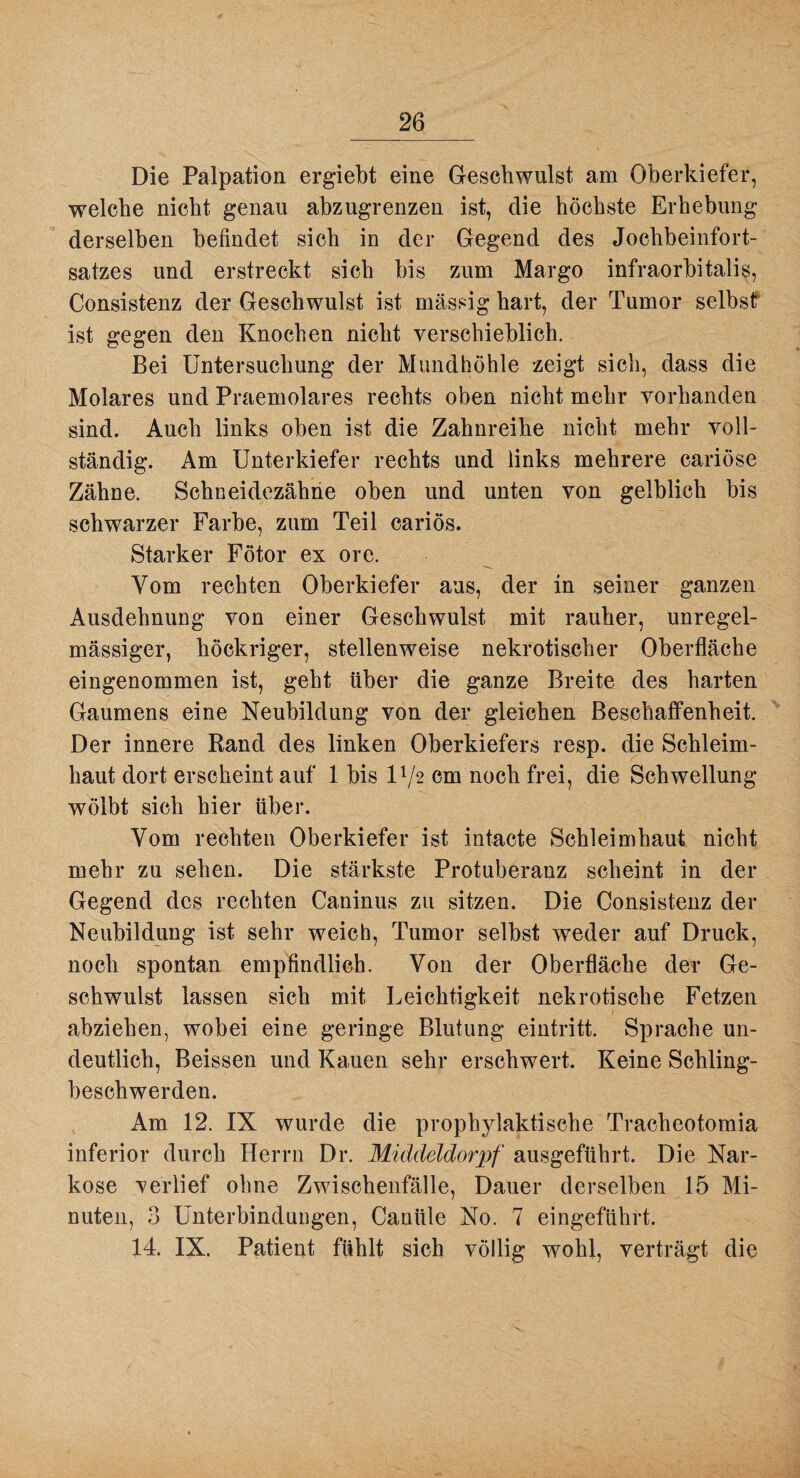 Die Palpation ergiebt eine Geschwulst am Oberkiefer, welche nicht genau abzugrenzen ist, die höchste Erhebung derselben befindet sich in der Gegend des Jochbeinfort¬ satzes und erstreckt sich bis zum Margo infraorbitalis, Consistenz der Geschwulst ist massig hart, der Tumor selbsf ist gegen den Knochen nicht verschieblich. Bei Untersuchung der Mundhöhle zeigt sich, dass die Molares und Praemolares rechts oben nicht mehr vorhanden sind. Auch links oben ist die Zahnreihe nicht mehr voll¬ ständig. Am Unterkiefer rechts und links mehrere cariöse Zähne. Schneidezähhe oben und unten von gelblich bis schwarzer Farbe, zum Teil cariös. Starker Fötor ex ore. Vom rechten Oberkiefer aus, der in seiner ganzen Ausdehnung von einer Geschwulst mit rauher, unregel¬ mässiger, höckriger, stellenweise nekrotischer Oberfläche eingenommen ist, geht über die ganze Breite des harten Gaumens eine Neubildung von der gleichen Beschaffenheit. Der innere Rand des linken Oberkiefers resp. die Schleim¬ haut dort erscheint auf 1 bis IV2 cm noch frei, die Schwellung wölbt sich hier über. Vom rechten Oberkiefer ist intacte Schleimhaut nicht mehr zu sehen. Die stärkste Protuberanz scheint in der Gegend des rechten Caninus zu sitzen. Die Consistenz der Neubildung ist sehr weich, Tumor selbst weder auf Druck, noch spontan empfindlich. Von der Oberfläche der Ge¬ schwulst lassen sich mit Leichtigkeit nekrotische Fetzen abziehen, wobei eine geringe Blutung eintritt. Sprache un¬ deutlich, Beissen und Kauen sehr erschwert. Keine Schling¬ beschwerden. Am 12. IX wurde die prophylaktische Tracheotomia inferior durch Herrn Dr. Middeldoiyf ausgeführt. Die Nar¬ kose verlief ohne Zwischenfälle, Dauer derselben 15 Mi¬ nuten, 3 Unterbindungen, Canüle No. 7 eingeführt. 14. IX. Patient fühlt sich völlig wohl, verträgt die