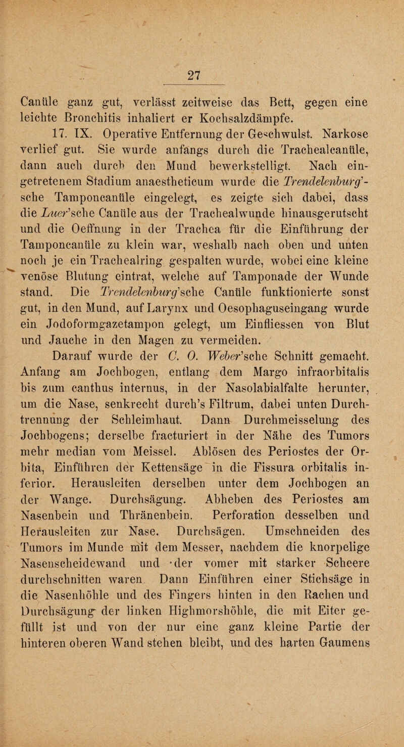 Canüle ganz gut, verlässt zeitweise das Bett, gegen eine leichte Bronchitis inhaliert er Kochsalzdämpfe. 17. IX. Operative Entfernung der Ge‘ichwulst. Narkose verlief gut. Sie wurde anfangs durch die Trachealcanüle, dann auch durch den Mund bewerkstelligt. Nach ein¬ getretenem Stadium anaestheticum wurde die Tr endelenhurg'- sehe Tamponcanüle eingelegt, es zeigte sich dabei, dass die Z^^er’sche Canüle aus der Trachealwunde hinausgerutscht und die Oefifnung in der Trachea für die Einführung der Tamponcanüle zu klein war, weshalb nach oben und unten noch je ein Trachealring gespalten wurde, wobei eine kleine venöse Blutung eintrat, welche auf Tamponade der Wunde stand. Die Trendelenburg'Canüle funktionierte sonst gut, in den Mund, auf Larynx und Oesophaguseingang wurde ein Jodoformgazetampon gelegt, um Einfliessen von Blut und Jauche in den Magen zu vermeiden. Darauf wurde der C. 0. TFeher’sche Schnitt gemacht. Anfang am Jochbogen, entlang dem Marge infraorbitalis bis zum canthus internus, in der Nasolahialfalte herunter, um die Nase, senkrecht durch’s Filtrum, dabei unten Durch¬ trennung der Schleimhaut. Dann Durchmeisselung des Jochbogens; derselbe fracturiert in der Nähe des Tumors mehr median vom Meissei. Ablösen des Periostes der Or¬ bita, Einführen der Kettensäge in die Fissura orbitalis in¬ ferior. Herausleiten derselben unter dem Jochbogen an der Wange. Durchsägung. Abheben des Periostes am Nasenbein und Thränenbein. Perforation desselben und Hefausleiten zur Nase. Durchsägen. Umschneiden des Tumors im Munde mit dem Messer, nachdem die knorpelige Nasenscheidewand und -der vomer mit starker Scheere durchschnitten waren. Dann Einführen einer Stichsäge in die Nasenhöhle und des Fingers hinten in den Rachen und Durchsägung^ der linken Highmorshöhle, die mit Eiter ge¬ füllt ist und von der nur eine ganz kleine Partie der hinteren oberen Wand stehen bleibt, und des harten Gaumens