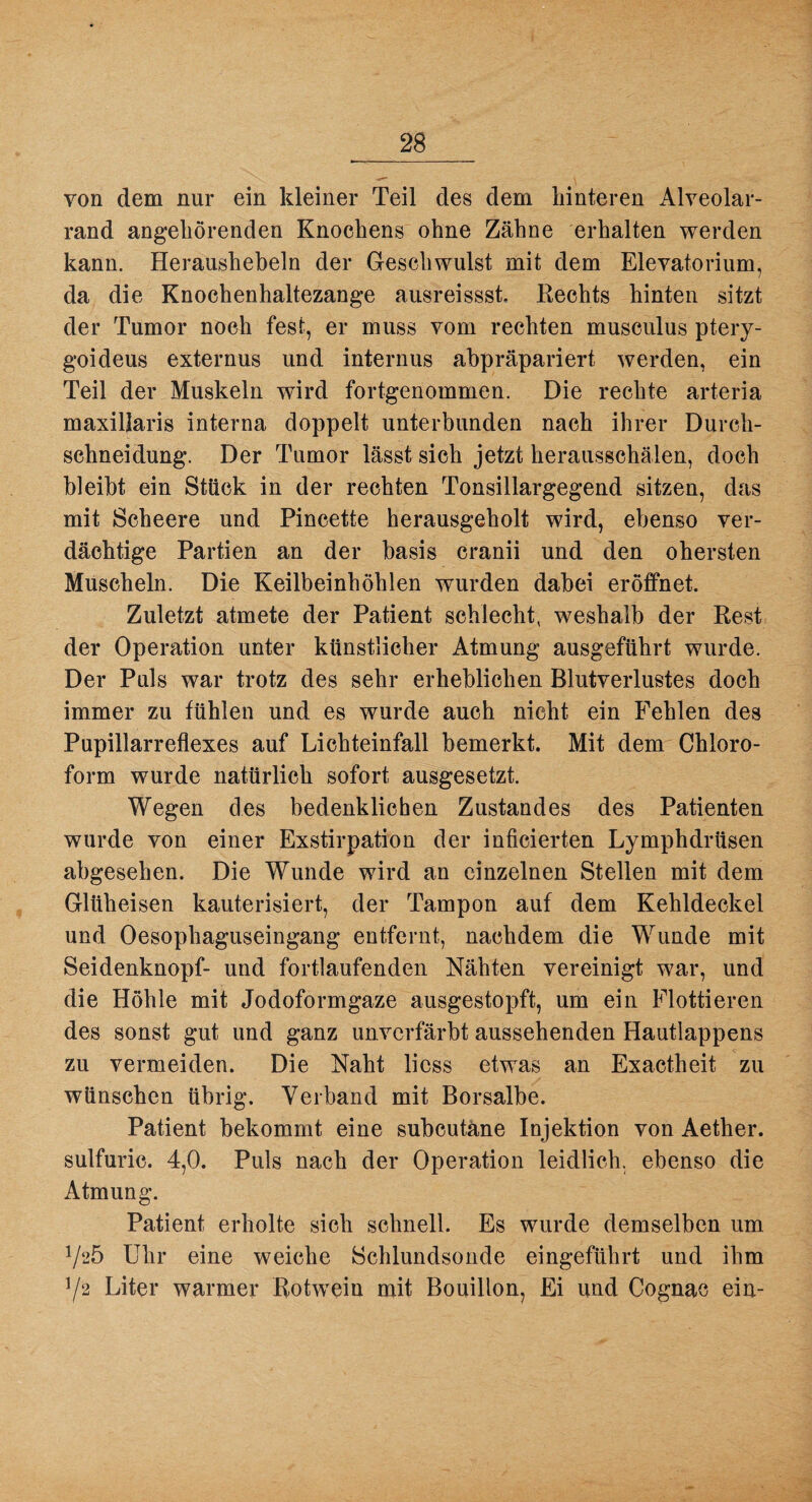 von dem nur ein kleiner Teil des dem hinteren Alveolar- rand angeliörenden Knochens ohne Zähne erhalten werden kann. Heraushebeln der Geschwulst mit dem Elevatorium, da die Knochenhaltezange ausreissst, Hechts hinten sitzt der Tumor noch fest, er muss vom rechten musculus ptery- goideus externus und internus abpräpariert werden, ein Teil der Muskeln wird fortgenommen. Die rechte arteria maxiljaris interna doppelt unterbunden nach ihrer Durch- schneidung. Der Tumor lässt sich jetzt herausschälen, doch bleibt ein Stück in der rechten Tonsillargegend sitzen, das mit Scheere und Pincette herausgeholt wird, ebenso ver¬ dächtige Partien an der basis cranii und den obersten Muscheln. Die Keilbeinhöhlen wurden dabei eröffnet. Zuletzt atmete der Patient schlecht, weshalb der Rest der Operation unter künstlicher Atmung ausgeführt wurde. Der Puls war trotz des sehr erheblichen Blutverlustes doch immer zu fühlen und es wurde auch nicht ein Fehlen des Pupillarreflexes auf Lichteinfall bemerkt. Mit dem Chloro¬ form wurde natürlich sofort ausgesetzt. Wegen des bedenklichen Zustandes des Patienten wurde von einer Exstirpation der inficierten Lymphdrüsen abgesehen. Die Wunde wird an einzelnen Stellen mit dem Glüheisen kauterisiert, der Tampon auf dem Kehldeckel und Oesophaguseingang entfernt, nachdem die Wunde mit Seidenknopf- und fortlaufenden Nähten vereinigt war, und die Höhle mit Jodoformgaze ausgestopft, um ein Flottieren des sonst gut und ganz unvcrfärbt aussehenden Hautlappens zu vermeiden. Die Naht licss etwas an Exactheit zu wünschen übrig. Verband mit Borsalbe. Patient bekommt eine subcutäne Injektion von Aether. sulfuric. 4,0. Puls nach der Operation leidlich, ebenso die Atmung. Patient erholte sich schnell. Es wurde demselben um 1/20 Uhr eine weiche Schlundsonde eingeführt und ihm Y2 Liter warmer Rotwein mit Bouillon, Ei und Cognac ein-