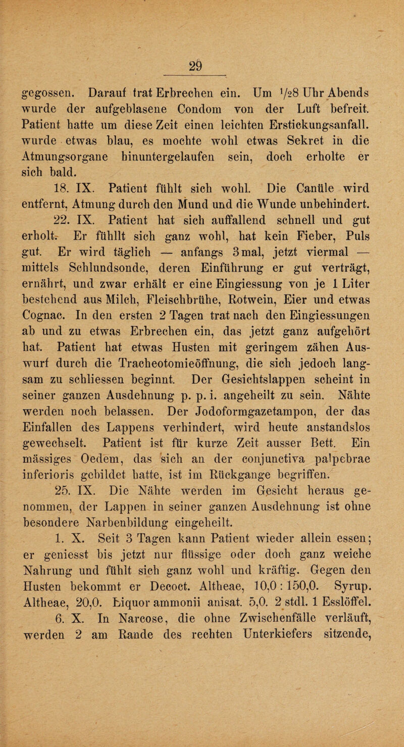 gegossen. Darauf trat Erbrechen ein. Um V28 Uhr Abends wurde der aufgeblasene Condom von der Luft befreit. Patient hatte um diese Zeit einen leichten Erstickungsanfall, wurde etwas blau, es mochte wohl etwas Sekret in die Atmungsorgane hinuntergelaufen sein, doch erholte er sich bald. 18. IX. Patient fühlt sich wohl. Die Canüle wird entfernt, Atmung durch den Mund und die Wunde unbehindert. 22. IX. Patient hat sich auffallend schnell und gut erholt; Er fühllt sich ganz wohl, hat kein Fieber, Puls gut. Er wird täglich — anfangs 3mal, jetzt viermal — mittels Schlundsonde, deren Einführung er gut verträgt, ernährt, und zwar erhält er eine Eingiessung von je 1 Liter bestehend aus Milch, Fleischbrühe, Rotwein, Eier und etwas Cognac. In den ersten 2 Tagen trat nach den Eingiessungen ab und zu etwas Erbrechen ein, das jetzt ganz aufgehört hat. Patient hat etwas Husten mit geringem zähen Aus¬ wurf durch die Tracheotomieöffnung, die sich jedoch lang¬ sam zu schliessen beginnt. Der Gesichtslappen scheint in seiner ganzen Ausdehnung p. p. i. angeheilt zu sein. Nähte werden noch belassen. Der Jodoformgazetampon, der das Einfallen des Lappens verhindert, wird heute anstandslos gewechselt. Patient ist für kurze Zeit ausser Bett. Ein mässiges Oedem, das sich an der conjunctiva palpebrae inferioris gebildet hatte, ist im Rückgänge begriffen. 25. IX. Die Nähte werden im Gesicht heraus ge¬ nommen, der Lappen in seiner ganzen Ausdehnung ist ohne besondere Narbenbildung eingeheilt. 1. X. Seit 3 Tagen kann Patient wieder allein essen; er geniesst bis jetzt nur flüssige oder doch ganz weiche Nahrung und fühlt sich ganz wohl und kräftig. Gegen den Husten bekommt er Decoct. Altheae, 10,0:150,0. Syrup. Altheae, 20,0. Liquor ammonii anisat. 5,0. 2 stdl. 1 Esslöffel. 6. X. In Narcose, die ohne Zwischenfälle verläuft, werden 2 am Rande des rechten Unterkiefers sitzende,