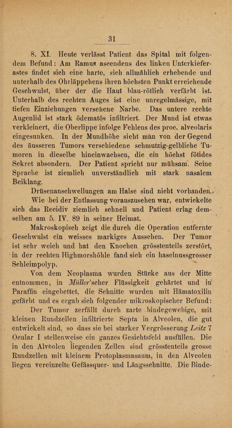 8. XI. Heute verlässt Patient das Spital mit folgen¬ dem Befund: Am Ramus ascendens des linken Unterkiefer¬ astes findet sich eine harte, sich allmählich erhebende und unterhalb des Ohrläppchens ihren höchsten Punkt erreichende Geschwulst, über der die Haut blau-rötlich verfärbt ist. Unterhalb des rechten Auges ist eine unregelmässige, mit tiefen Einziehungen versehene Narbe. Das untere rechte Augenlid ist stark ödematös infiltriert. Der Mund ist etwas verkleinert, die Oberlippe infolge Fehlens des proc. alveolaris eingesunken. In der Mundhöhe sieht man von der Gegend des äusseren Tumors verschiedene schmutzig-gelbliche Tu¬ moren in dieselbe hineinwachsen, die ein höchst fötides Sekret absondern. Der Patient spricht nur mühsam. Seine Sprache ist ziemlich unverständlich mit stark nasalem Beiklang. Drüsenanschwellungen am Halse sind nicht vorhanden.. Wie hei der Entlassung vorauszusehen war, entwickelte sich das Recidiv ziemlich schnell und Patient erlag dem¬ selben am 5. IV. 89 in seiner Heimat. Makroskopisch zeigt die durch die Operation entfernte' Geschwulst ein weisses markiges Aussehen. Der Tumor ist sehr weich und hat den Knochen grösstenteils zerstört, in der rechten Highmorshöhle fand sich ein haselnussgrosser Schleimpolyp. Von dem Neoplasma wurden Stücke aus der Mitte entnommen, in Afw??er’scher Flüssigkeit gehärtet und in Paraffin eingebettet, die Schnitte wurden mit Hämatoxilin gefärbt und es ergab sich folgender mikroskopischer Befund: Der Tumor zerfällt durch zarte bindegewebige, mit kleinen Rundzellen infiltrierte Septa in Alveolen, die gut entwickelt sind, so dass sie bei starker Vergrösserung Leitz 7 Ocular I stellenweise ein ganzes Gesichtsfeld ausfüllen. Die in den Alvöolen liegenden Zellen sind grösstenteils grosse Rundzellen mit kleinem Protoplasmasaum, in den Alveolen liegen vereinzelte Gefässquer- und Längsschnitte. Die Binde-