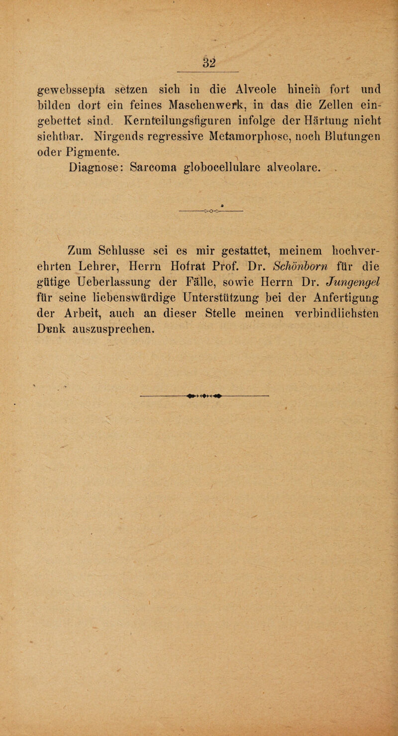 gewebssepta setzen sich in die Alveole hinein fort und bilden dort ein feines Maschenwerk, in das die Zellen ein¬ gebettet sind. Kernteilungsfiguren infolge der Härtung nicht sichtbar. Nirgends regressive Metamorphose, noch Blutungen oder Pigmente. Diagnose: Sarcoma globocellulare alveolare. Zum Schlüsse sei es mir gestattet, meinem hochver¬ ehrten Lehrer, Herrn Hofrat Prof. Dr. Schönborn für die gütige Ueberlassung der Fälle, sowie Herrn Dr. Jungengel für seine liebenswürdige Unterstützung bei der Anfertigung der Arbeit, auch an dieser Stelle meinen verbindlichsten Disnk auszusprechen.