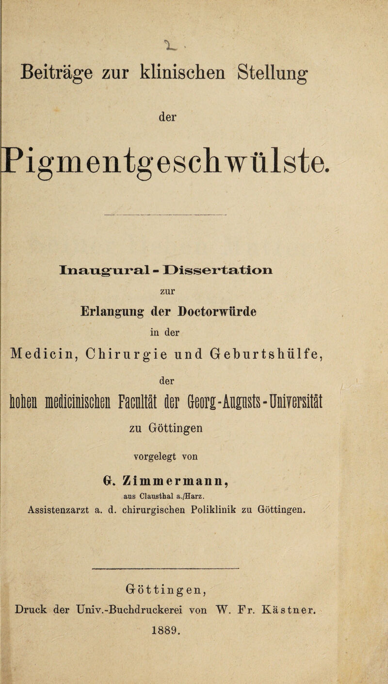 1» Beiträge zur klinischen Stellung der Pigmentgeschwülste. Inangural - Dissertation zur Erlangung der Doetorwürde in der Medici n, Chirurgie und Geburtshülfe, der Men meiicinisclieii Facultät der Georg - Aupsts - üniyersität zu Göttingen vorgelegt von GL Zimmermann, aus Clausthal a./Harz. Assistenzarzt a. d. chirurgischen Poliklinik zu Göttingen. Göttingen, Druck der Univ.-Buchdruckerei von W. Fr. Kästner. 1889.