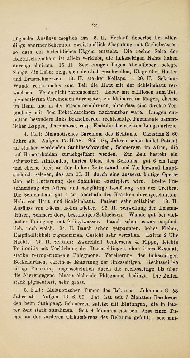 nügender Ausfluss möglich ist. 5. II. Verlauf fieberlos bei aller¬ dings enormer Sekretion, zweistündlich Abspülung mit Carbolwasser, so dass ein bedenkliches Ekgem entsteht. Die rechte Seite der Rektalschleimhaut ist allein verklebt, die linksseitigen Nähte haben durchgeschnitten. 15. II. Seit einigen Tagen Abendfieber, belegte Zunge, die Leber zeigt sich deutlich geschwollen, Klage über Husten und Brustschmerzen. 19. II. starker Kollaps, f 20- H. Sektion: Wunde reaktionslos zum Teil die Haut mit der Schleimhaut ver¬ wachsen. Venen nicht thrombosiert. Leber mit zahllosen zum Teil pigmentierten Carcinomen durchsetzt, ein kleineres im Magen, ebenso im Ileum und in den Mesenterialdrüsen, ohne dass eine direkte Ver¬ bindung mit dem Rektalcarcinom nachweisbar wäre. Lungen ent¬ halten besonders links Brandheerde, rechtsseitige Pneumonie sämmt- licher Lappen, Thrombose, resp. Embolie der rechten Lungenarterie. 4. Fall: Melanotisches Carcinom des Rektums. Christian S. 60 Jahre alt. Aufgen. 17.11.78. Seit 11/s Jahren schon leidet Patient an stärker werdenden Stuhlbeschwerden, Schmerzen im After, die auf Hämorrhoiden zurückgeführt werden. Zur Zeit besteht ein scheusslich stinkendes, hartes Ulcus des Rektums, gut 6 cm lang und ebenso breit an der linken Seitenwand und Vorderwand haupt¬ sächlich gelegen, das am 18. II. durch eine äusserst blutige Opera¬ tion mit Entfernung des Sphinkter exstirpiert wird. Breite Um¬ schneidung des Afters und sorgfältige Loslösung von der Urethra. Die Schleimhaut gut 1 cm oberhalb des Kranken durchgeschnitten. Naht von Haut und Schleimhaut. Patient sehr collabiert. 19. II. Ausfluss von Fäces, hohes Fieber. 22. II. Schwellung der Leisten¬ drüsen, Schmerz dort, beständiges Schluchzen. Wunde gut bei viel¬ facher Reinigung mit Salicylwasser. Bauch schon etwas empfind¬ lich, noch weich. 24. II. Bauch schon gespannter, hohes Fieber, Empfindlichkeit zugenommen, Gesicht sehr verfallen. Exitus 2 Uhr Nachts. 25. II. Sektion: Zwerchfell beiderseits 4. Rippe, leichte Peritonitis mit Verklebung der Darmschlingen, ohne freies Exsudat, starke retroperitoneale Phlegmone, Vereiterung der linksseitigen Beckendrüsen, carcinose Entartung der linksseitigen. Rechtsseitige eitrige Pleuritis, augenscheinlich durch die rechtsseitige bis über die Nierengegend hinausreichende Phlegmone bedingt. Die Zellen stark pigmentiert, sehr gross. 5. Fall: Melanotischer Tumor des Rektums. Johannes G. 58 Jahre alt. Aufgen. 10. 6. 80. Pat. hat seit 7 Monaten Beschwer¬ den beim Stuhlgang, Schmerzen zuletzt mit Blutungen, die in letz¬ ter Zeit stark Zunahmen. Seit 4 Monaten hat sein Arzt einen Tu¬ mor an der vorderen Cirkumferenz des Rektums gefühlt, seit eini-