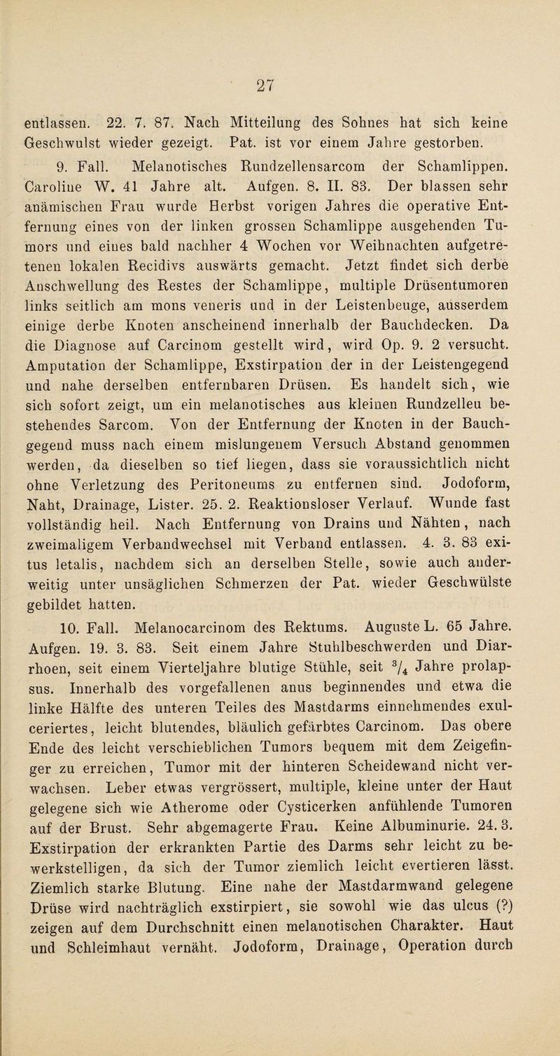 entlassen. 22. 7. 87, Nach Mitteilung des Sohnes hat sich keine Geschwulst wieder gezeigt. Pat. ist vor einem Jahre gestorben. 9. Fall. Melanotisches Rundzellensarcom der Schamlippen. Caroline W. 41 Jahre alt. Aufgen. 8. II. 83. Der blassen sehr anämischen Frau wurde Herbst vorigen Jahres die operative Ent¬ fernung eines von der linken grossen Schamlippe ausgehenden Tu¬ mors und eines bald nachher 4 Wochen vor Weihnachten aufgetre¬ tenen lokalen Recidivs auswärts gemacht. Jetzt findet sich derbe Anschwellung des Restes der Schamlippe, multiple Drüsentumoren links seitlich am mons veneris und in der Leistenbeuge, ausserdem einige derbe Knoten anscheinend innerhalb der Bauchdecken. Da die Diagnose auf Carcinom gestellt wird, wird. Op. 9. 2 versucht. Amputation der Schamlippe, Exstirpation der in der Leistengegend und nahe derselben entfernbaren Drüsen. Es handelt sich, wie sich sofort zeigt, um ein melanotisches aus kleinen Rundzelleu be¬ stehendes Sarcom. Von der Entfernung der Knoten in der Bauch¬ gegend muss nach einem mislungenem Versuch Abstand genommen werden, da dieselben so tief liegen, dass sie voraussichtlich nicht ohne Verletzung des Peritoneums zu entfernen sind. Jodoform, Naht, Drainage, Lister. 25. 2. Reaktionsloser Verlauf. Wunde fast vollständig heil. Nach Entfernung von Drains und Nähten , nach zweimaligem Verbandwechsel mit Verband entlassen. 4. 3. 83 exi- tus letalis, nachdem sich an derselben Stelle, sowie auch ander¬ weitig unter unsäglichen Schmerzen der Pat. wieder Geschwülste gebildet hatten. 10. Fall. Melanocarcinom des Rektums. Auguste L. 65 Jahre. Aufgen. 19. 3. 83. Seit einem Jahre Stuhlbeschwerden und Diar¬ rhoen, seit einem Vierteljahre blutige Stühle, seit 3/4 Jahre prolap- sus. Innerhalb des vorgefallenen anus beginnendes und etwa die linke Hälfte des unteren Teiles des Mastdarms einnehmendes exul- ceriertes, leicht blutendes, bläulich gefärbtes Carcinom. Das obere Ende des leicht verschieblichen Tumors bequem mit dem Zeigefin¬ ger zu erreichen, Tumor mit der hinteren Scheidewand nicht ver¬ wachsen. Leber etwas vergrössert, multiple, kleine unter der Haut gelegene sich wie Atherome oder Cysticerken anfühlende Tumoren auf der Brust. Sehr abgemagerte Frau. Keine Albuminurie. 24. 3. Exstirpation der erkrankten Partie des Darms sehr leicht zu be¬ werkstelligen, da sich der Tumor ziemlich leicht evertieren lässt. Ziemlich starke Blutung. Eine nahe der Mastdarmwand gelegene Drüse wird nachträglich exstirpiert, sie sowohl wie das ulcus (?) zeigen auf dem Durchschnitt einen melanotischen Charakter. Haut und Schleimhaut vernäht. Jodoform, Drainage, Operation durch