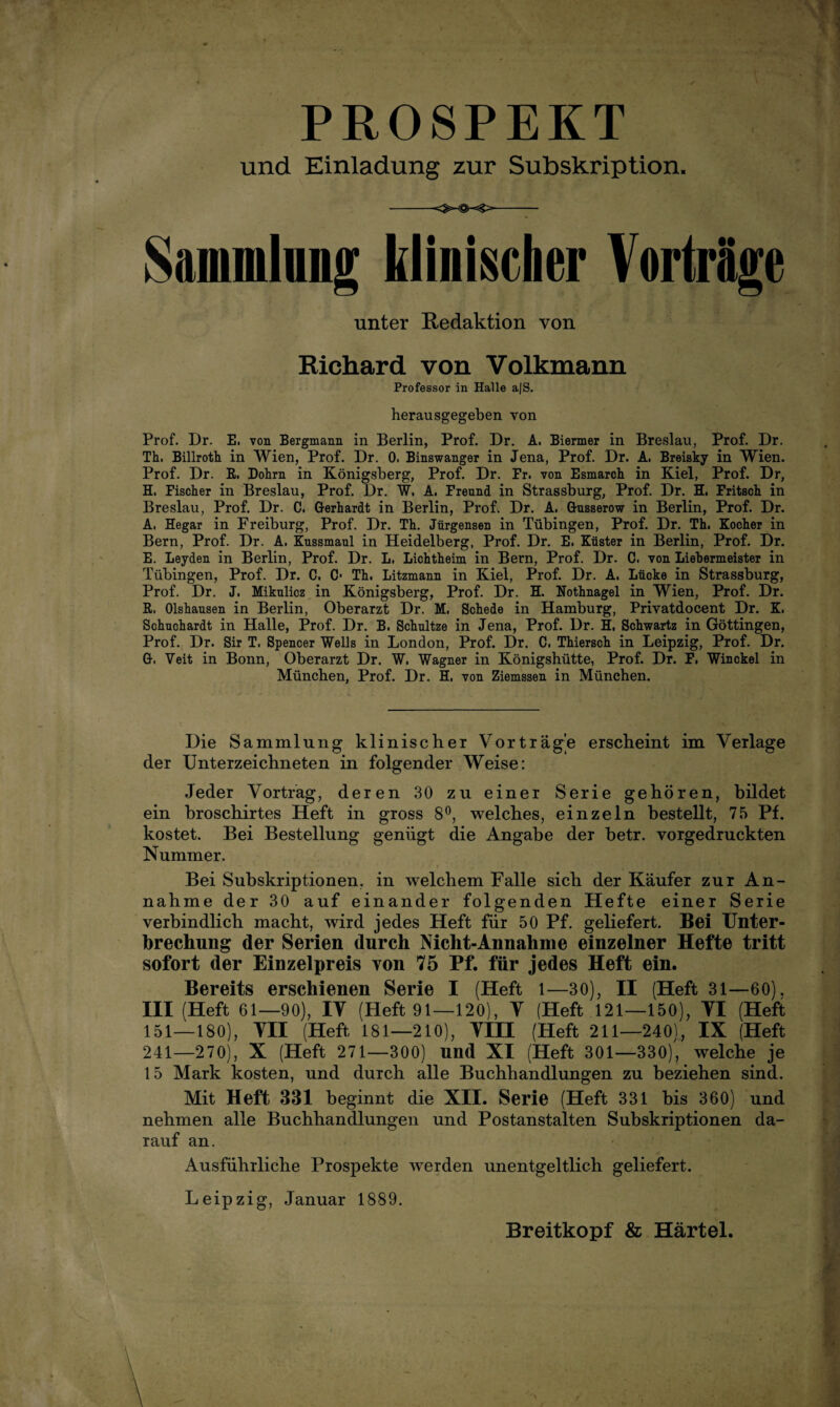 PROSPEKT und Einladung zur Subskription. \ Sammlung klinischer Vorträge unter Redaktion von Richard von Volkmann Professor in Halle a|S, herausgegeben von Prof. Dr. E. von Bergmann in Berlin, Prof. Dr. A. Biermer in Breslau, Prof. Dr. Th. Billroth in Wien, Prof. Dr. 0. Binswanger in Jena, Prof. Dr. A. Breisky in Wien. Prof. Dr. R. Dohrn in Königsberg, Prof. Dr. Fr. von Esmarch in Kiel, Prof. Dr, H. Fischer in Breslau, Prof. Dr. W. A. Frennd in Strassburg, Prof. Dr. H, Fritsch in Breslau, Prof. Dr. C. Gerhardt in Berlin, Prof. Dr. A. Gnsserow in Berlin, Prof. Dr. A. Hegar in Freiburg, Prof. Dr. Th, Jnrgensen in Tübingen, Prof. Dr. Th. Kocher in Bern, Prof. Dr. A. Knssmanl in Heidelberg, Prof. Dr. E. Küster in Berlin, Prof. Dr. E. Leyden in Berlin, Prof. Dr. L. Lichtheim in Bern, Prof. Dr. C. von Liehermeister in Tübingen, Prof. Dr. C. C- Th. Litzmann in Kiel, Prof. Dr. A. Lücke in Strassburg, Prof. Dr. J. Mikulicz in Königsberg, Prof. Dr. H. Nothnagel in Wien, Prof. Dr. R. Olshausen in Berlin, Oberarzt Dr. M. Schede in Hamburg, Privatdocent Dr. K. Schnchardt in Halle, Prof. Dr. B. Schnitze in Jena, Prof. Dr. H. Schv/artz in Göttingen, Prof., Dr. Sir T. Spencer Wells in London, Prof. Dr. C. Thiersch in Leipzig, Prof. Dr. G. Veit in Bonn, Oberarzt Dr. W. Wagner in Königshütte, Prof. Dr. F, Winckel in München, Prof. Dr. H, von Ziemssen in München. Die Sammlung klinischer Vorträge erscheint im Verlage der Unterzeichneten in folgender Weise: Jeder Vortrag, deren 30 zn einer Serie gehören, bildet ein hroschirtes Heft in gross 8^, welches, einzeln bestellt, 7.5 Pf. kostet. Bei Bestellung genügt die Angabe der betr. vorgedruckten Nummer. Bei Subskriptionen, in welchem Falle sich der Käufer zur An¬ nahme der 30 auf einander folgenden Hefte einer Serie verbindlich macht, wird jedes Heft für 50 Pf. geliefert. Bei Unter¬ brechung der Serien durch Nicht-Annahme einzelner Hefte tritt sofort der Einzelpreis von 75 Pf. für jedes Heft ein. Bereits erschienen Serie I (Heft l—30), II (Heft 31—60). III (Heft 61—90), lY (Heft 91—120), Y (Heft 121—150), YI (Heft 151—180), YII (Heft 181—210), YIII (Heft 211—240), IX (Heft 241—270), X (Heft 271—300) und XI (Heft 301—330)', welche je 15 Mark kosten, und durch alle Buchhandlungen zu beziehen sind. Mit Heft 331 beginnt die XII. Serie (Heft 331 bis 360) und nehmen alle Buchhandlungen und Postanstalten Subskriptionen da¬ rauf an. Ausführliche Prospekte werden unentgeltlich geliefert. Leipzig, Januar 1889. Breitkopf & Härtel.