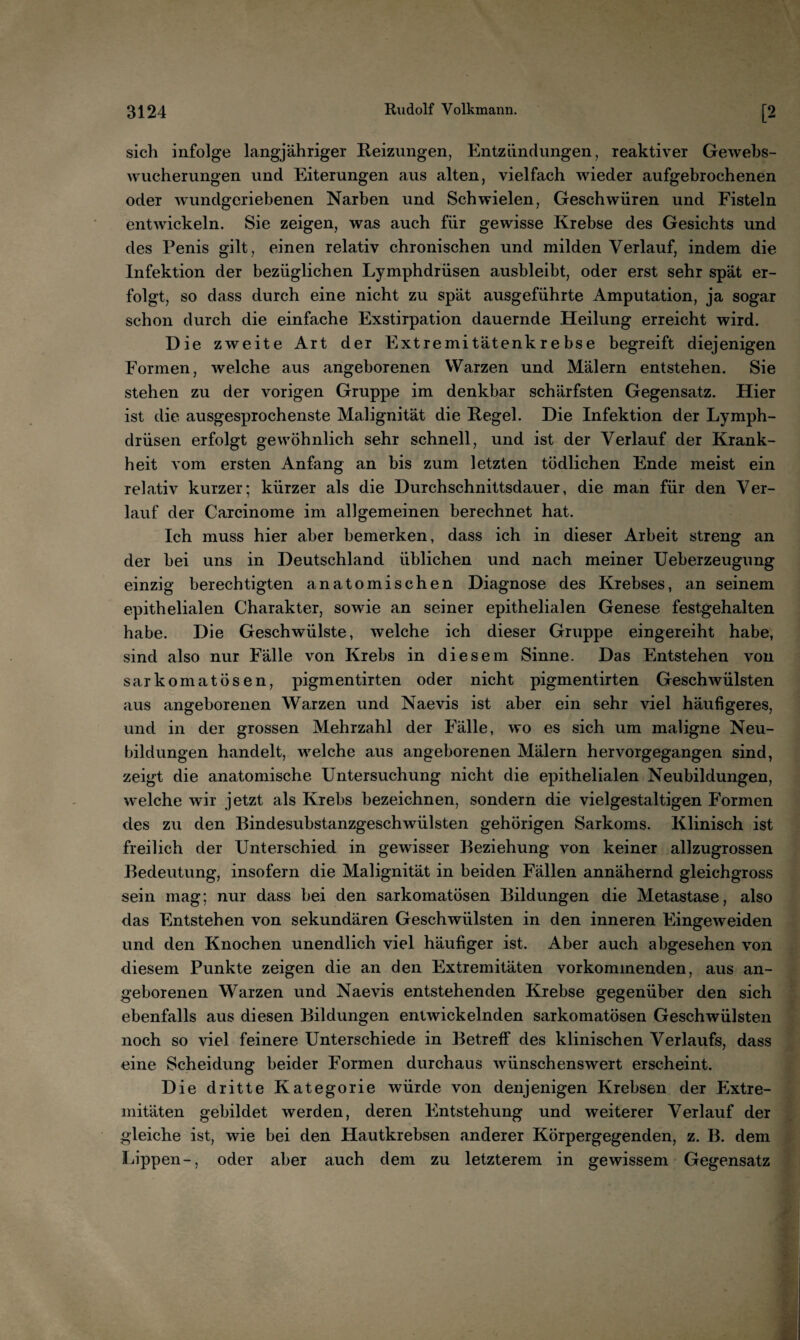 sich infolge langjähriger Reizungen, Entzündungen, reaktiver Gewebs¬ wucherungen und Eiterungen aus alten, vielfach wieder aufgebrochenen oder wundgeriebenen Narben und Schwielen, Geschwüren und Fisteln entwickeln. Sie zeigen, was auch für gewisse Krebse des Gesichts und des Penis gilt, einen relativ chronischen und milden Verlauf, indem die Infektion der bezüglichen Lymphdrüsen ausbleibt, oder erst sehr spät er¬ folgt, so dass durch eine nicht zu spät ausgeführte Amputation, ja sogar schon durch die einfache Exstirpation dauernde Heilung erreicht wird. Die zweite Art der Extremitätenkrebse begreift diejenigen Formen, welche aus angeborenen Warzen und Mälern entstehen. Sie stehen zu der vorigen Gruppe im denkbar schärfsten Gegensatz. Hier ist die ausgesprochenste Malignität die Regel. Die Infektion der Lymph¬ drüsen erfolgt gewöhnlich sehr schnell, und ist der Verlauf der Krank¬ heit vom ersten Anfang an bis zum letzten tödlichen Ende meist ein relativ kurzer; kürzer als die Durchschnittsdauer, die man für den Ver¬ lauf der Carcinome im allgemeinen berechnet hat. Ich muss hier aber bemerken, dass ich in dieser Arbeit streng an der bei uns in Deutschland üblichen und nach meiner Ueberzeugung einzig berechtigten anatomischen Diagnose des Krebses, an seinem epithelialen Charakter, sowie an seiner epithelialen Genese festgehalten habe. Die Geschwülste, welche ich dieser Gruppe eingereiht habe, sind also nur Fälle von Krebs in diesem Sinne. Das Entstehen von sarkomatösen, pigmentirten oder nicht pigmentirten Geschwülsten aus angeborenen Warzen und Naevis ist aber ein sehr viel häufigeres, und in der grossen Mehrzahl der Fälle, wo es sich um maligne Neu¬ bildungen handelt, welche aus angeborenen Mälern hervorgegangen sind, zeigt die anatomische Untersuchung nicht die epithelialen Neubildungen, welche wir jetzt als Krebs bezeichnen, sondern die vielgestaltigen Formen des zu den Bindesubstanzgeschwülsten gehörigen Sarkoms. Klinisch ist freilich der Unterschied in gewisser Beziehung von keiner allzugrossen Bedeutung, insofern die Malignität in beiden Fällen annähernd gleichgross sein mag; nur dass bei den sarkomatösen Bildungen die Metastase, also das Entstehen von sekundären Geschwülsten in den inneren Eingeweiden und den Knochen unendlich viel häufiger ist. Aber auch abgesehen von diesem Punkte zeigen die an den Extremitäten vorkommenden, aus an¬ geborenen Warzen und Naevis entstehenden Krebse gegenüber den sich ebenfalls aus diesen Bildungen entwickelnden sarkomatösen Geschwülsten noch so viel feinere Unterschiede in Betreff des klinischen Verlaufs, dass eine Scheidung beider Formen durchaus wünschenswert erscheint. Die dritte Kategorie würde von denjenigen Krebsen der hixtre- mitäten gebildet werden, deren Entstehung und weiterer Verlauf der gleiche ist, wie bei den Hautkrebsen anderer Körpergegenden, z. B. dem Lippen-, oder aber auch dem zu letzterem in gewissem Gegensatz