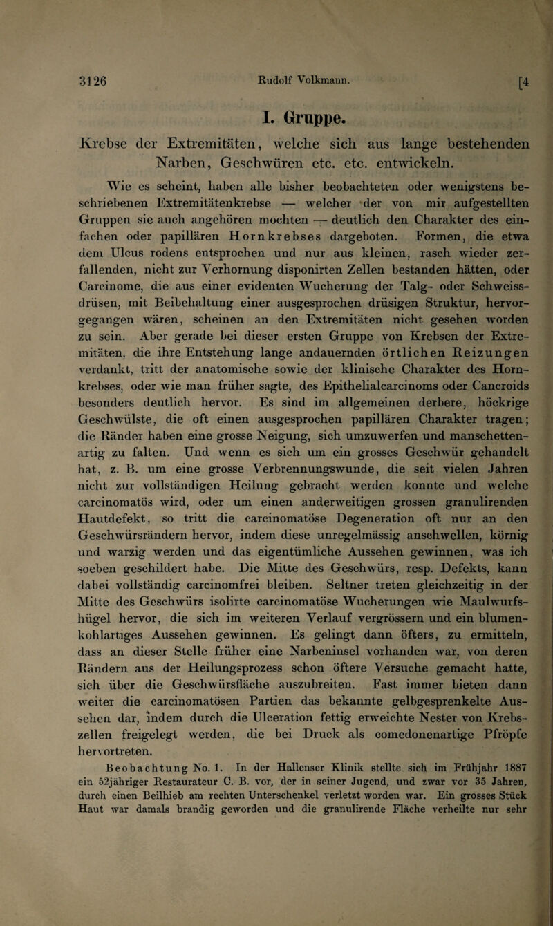 [4 I. Gruppe. Krebse der Extremitäten, welche sich aus lange bestehenden Narben, Geschwüren etc. etc. entwickeln. Wie es scheint, haben alle bisher beobachteten oder wenigstens be¬ schriebenen Extremitätenkrebse — welcher der von mir aufgestellten Gruppen sie auch angehören mochten — deutlich den Charakter des ein¬ fachen oder papillären Hornkrebses dargeboten. Formen, die etwa dem Ulcus rodens entsprochen und nur aus kleinen, rasch wieder zer¬ fallenden, nicht zur Verhornung disponirten Zellen bestanden hätten, oder Carcinome, die aus einer evidenten Wucherung der Talg- oder Schweiss- drüsen, mit Beibehaltung einer ausgesprochen drüsigen Struktur, hervor¬ gegangen wären, scheinen an den Extremitäten nicht gesehen worden zu sein. Aber gerade bei dieser ersten Gruppe von Krebsen der Extre¬ mitäten, die ihre Entstehung lange andauernden örtlichen Reizungen verdankt, tritt der anatomische sowie der klinische Charakter des Horn¬ krebses, oder wie man früher sagte, des Epithelialcarcinoms oder Cancroids besonders deutlich hervor. Es sind im allgemeinen derbere, höckrige Geschwülste, die oft einen ausgesprochen papillären Charakter tragen; die Ränder haben eine grosse Neigung, sich umzuwerfen und manschetten¬ artig zu falten. Und wenn es sich um ein grosses Geschwür gehandelt hat, z. B. um eine grosse Verbrennungswunde, die seit vielen Jahren nicht zur vollständigen Heilung gebracht werden konnte und welche carcinomatös wird, oder um einen anderweitigen grossen granulirenden Hautdefekt, so tritt die carcinomatöse Degeneration oft nur an den Geschwürsrändern hervor, indem diese unregelmässig anschwellen, körnig und warzig werden und das eigentümliche Aussehen gewinnen, was ich soeben geschildert habe. Die Mitte des Geschwürs, resp. Defekts, kann dabei vollständig carcinomfrei bleiben. Seltner treten gleichzeitig in der Mitte des Geschwürs isolirte carcinomatöse Wucherungen wie Maulwurfs¬ hügel hervor, die sich im weiteren Verlauf vergrössern und ein blumen¬ kohlartiges Aussehen gewinnen. Es gelingt dann öfters, zu ermitteln, dass an dieser Stelle früher eine Narbeninsel vorhanden war, von deren Rändern aus der Heilungsprozess schon öftere Versuche gemacht hatte, sich über die Geschwürsfläche auszubreiten. Fast immer bieten dann w^eiter die carcinomatösen Partien das bekannte gelbgesprenkelte Aus¬ sehen dar, indem durch die Ulceration fettig erweichte Nester von Krebs¬ zellen freigelegt werden, die bei Druck als comedonenartige Pfröpfe hervortreten. Beobachtung No. 1. In der Hallenser Klinik stellte sich im Frühjahr 1887 ein 52jähriger Restaurateur C. B. vor, der in seiner Jugend, und zwar vor 35 Jahren, durch einen Beilhieb am rechten Unterschenkel verletzt worden war. Ein grosses Stück Haut war damals brandig geworden und die granulirende Fläche verheilte nur sehr